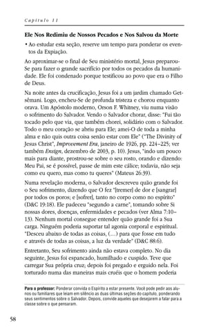 Capítulo 11


     Ele Nos Redimiu de Nossos Pecados e Nos Salvou da Morte
                                                                                            -
       tos da Expiação.
     Ao aproximar-se o final de Seu ministério mortal, Jesus preparou-
     Se para fazer o grande sacrifício por todos os pecados da humani-
     dade. Ele foi condenado porque testificou ao povo que era o Filho
     de Deus.
     Na noite antes da crucificação, Jesus foi a um jardim chamado Get-
     sêmani. Logo, encheu-Se de profunda tristeza e chorou enquanto
     orava. Um Apóstolo moderno, Orson F. Whitney, viu numa visão
     o sofrimento do Salvador. Vendo o Salvador chorar, disse: “Fui tão
     tocado pelo que via, que também chorei, solidário com o Salvador.
     Todo o meu coração se abriu para Ele; amei-O de toda a minha
     alma e não quis outra coisa senão estar com Ele” (“The Divinity of
     Jesus Christ”, Improvement Era, janeiro de 1926, pp. 224–225; ver
     também Ensign, dezembro de 2003, p. 10). Jesus, “indo um pouco
     mais para diante, prostrou-se sobre o seu rosto, orando e dizendo:
     Meu Pai, se é possível, passe de mim este cálice; todavia, não seja
     como eu quero, mas como tu queres” (Mateus 26:39).
     Numa revelação moderna, o Salvador descreveu quão grande foi
     o Seu sofrimento, dizendo que O fez “[tremer] de dor e [sangrar]
     por todos os poros; e [sofrer], tanto no corpo como no espírito”
     (D&C 19:18). Ele padeceu “segundo a carne”, tomando sobre Si
     nossas dores, doenças, enfermidades e pecados (ver Alma 7:10–
     13). Nenhum mortal consegue entender quão grande foi a Sua
     carga. Ninguém poderia suportar tal agonia corporal e espiritual.
     “Desceu abaixo de todas as coisas, (…) para que fosse em tudo
     e através de todas as coisas, a luz da verdade” (D&C 88:6).
     Entretanto, Seu sofrimento ainda não estava completo. No dia
     seguinte, Jesus foi espancado, humilhado e cuspido. Teve que
     carregar Sua própria cruz; depois foi pregado e erguido nela. Foi
     torturado numa das maneiras mais cruéis que o homem poderia

     Para o professor: Ponderar convida o Espírito a estar presente. Você pode pedir aos alu-
     nos ou familiares que leiam em silêncio as duas últimas seções do capítulo, ponderando
     seus sentimentos sobre o Salvador. Depois, convide aqueles que desejarem a falar para a
     classe sobre o que pensaram.


58
 