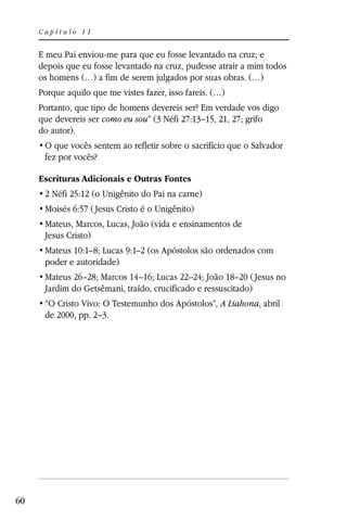 Capítulo 11


     E meu Pai enviou-me para que eu fosse levantado na cruz; e
     depois que eu fosse levantado na cruz, pudesse atrair a mim todos
     os homens (…) a fim de serem julgados por suas obras. (…)
     Porque aquilo que me vistes fazer, isso fareis. (…)
     Portanto, que tipo de homens devereis ser? Em verdade vos digo
     que devereis ser como eu sou” (3 Néfi 27:13–15, 21, 27; grifo
     do autor).

      fez por vocês?

     Escrituras Adicionais e Outras Fontes
      2 Néfi 25:12 (o Unigênito do Pai na carne)
      Moisés 6:57 ( Jesus Cristo é o Unigênito)
      Mateus, Marcos, Lucas, João (vida e ensinamentos de
      Jesus Cristo)
      Mateus 10:1–8; Lucas 9:1–2 (os Apóstolos são ordenados com
      poder e autoridade)
      Mateus 26–28; Marcos 14–16; Lucas 22–24; João 18–20 ( Jesus no
      Jardim do Getsêmani, traído, crucificado e ressuscitado)
                                                      A Liahona, abril
      de 2000, pp. 2–3.




60
 
