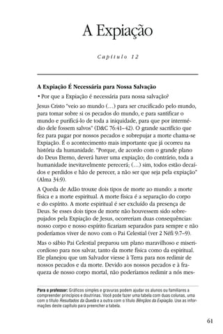 Capítulo 12

                         A Expiação
                                 Capítulo 12




A Expiação É Necessária para Nossa Salvação


Jesus Cristo “veio ao mundo (…) para ser crucificado pelo mundo,
para tomar sobre si os pecados do mundo, e para santificar o
mundo e purificá-lo de toda a iniquidade, para que por intermé-
dio dele fossem salvos” (D&C 76:41–42). O grande sacrifício que
fez para pagar por nossos pecados e sobrepujar a morte chama-se
Expiação. É o acontecimento mais importante que já ocorreu na
história da humanidade. “Porque, de acordo com o grande plano
do Deus Eterno, deverá haver uma expiação; do contrário, toda a
humanidade inevitavelmente perecerá; (…) sim, todos estão decaí-
dos e perdidos e hão de perecer, a não ser que seja pela expiação”
(Alma 34:9).
A Queda de Adão trouxe dois tipos de morte ao mundo: a morte
física e a morte espiritual. A morte física é a separação do corpo
e do espírito. A morte espiritual é ser excluído da presença de
Deus. Se esses dois tipos de morte não houvessem sido sobre-
pujados pela Expiação de Jesus, ocorreriam duas consequências:
nosso corpo e nosso espírito ficariam separados para sempre e não
poderíamos viver de novo com o Pai Celestial (ver 2 Néfi 9:7–9).
Mas o sábio Pai Celestial preparou um plano maravilhoso e miseri-
cordioso para nos salvar, tanto da morte física como da espiritual.
Ele planejou que um Salvador viesse à Terra para nos redimir de
nossos pecados e da morte. Devido aos nossos pecados e à fra-
queza de nosso corpo mortal, não poderíamos redimir a nós mes-

Para o professor: Gráficos simples e gravuras podem ajudar os alunos ou familiares a
compreender princípios e doutrinas. Você pode fazer uma tabela com duas colunas, uma
com o título Resultados da Queda e a outra com o título Bênçãos da Expiação. Use as infor-
mações deste capítulo para preencher a tabela.


                                                                                             61
 
