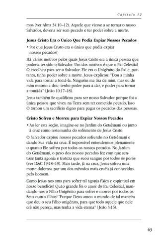 Capítulo 12


mos (ver Alma 34:10–12). Aquele que viesse a se tornar o nosso
Salvador, deveria ser sem pecado e ter poder sobre a morte.

Jesus Cristo Era o Único Que Podia Expiar Nossos Pecados

 nossos pecados?
Há vários motivos pelos quais Jesus Cristo era a única pessoa que
poderia ter sido o Salvador. Um dos motivos é que o Pai Celestial
O escolheu para ser o Salvador. Ele era o Unigênito do Pai e, por-
tanto, tinha poder sobre a morte. Jesus explicou: “Dou a minha
vida para tornar a tomá-la. Ninguém ma tira de mim, mas eu de
mim mesmo a dou; tenho poder para a dar, e poder para tornar
a tomá-la” ( João 10:17–18).
Jesus também Se qualificou para ser nosso Salvador porque foi a
única pessoa que viveu na Terra sem ter cometido pecado. Isso
O tornou um sacrifício digno para pagar os pecados das pessoas.

Cristo Sofreu e Morreu para Expiar Nossos Pecados

 à cruz como testemunha do sofrimento de Jesus Cristo.
O Salvador expiou nossos pecados sofrendo no Getsêmani e
dando Sua vida na cruz. É impossível entendermos plenamente
o quanto Ele sofreu por todos os nossos pecados. No Jardim
do Getsêmani, o peso dos nossos pecados fez com que sen-
tisse tanta agonia e tristeza que suou sangue por todos os poros
(ver D&C 19:18–19). Mais tarde, já na cruz, Jesus sofreu uma
morte dolorosa por um dos métodos mais cruéis já conhecidos
pelo homem.
Como Jesus nos ama para sofrer tal agonia física e espiritual em
nosso benefício! Quão grande foi o amor do Pai Celestial, man-
dando-nos o Filho Unigênito para sofrer e morrer por todos os
Seus outros filhos! “Porque Deus amou o mundo de tal maneira
que deu o seu Filho unigênito, para que todo aquele que nele
crê não pereça, mas tenha a vida eterna” ( João 3:16).




                                                                     63
 