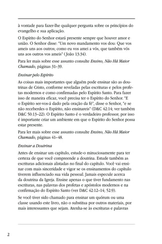 à vontade para fazer-lhe qualquer pergunta sobre os princípios do
    evangelho e sua aplicação.
    O Espírito do Senhor estará presente sempre que houver amor e
    união. O Senhor disse: “Um novo mandamento vos dou: Que vos
    ameis uns aos outros; como eu vos amei a vós, que também vós
    uns aos outros vos ameis” ( João 13:34).
    Para ler mais sobre esse assunto consulte Ensino, Não Há Maior
    Chamado, páginas 31–39.
    Ensinar pelo Espírito
    As coisas mais importantes que alguém pode ensinar são as dou-
    trinas de Cristo, conforme reveladas pelas escrituras e pelos profe-
    tas modernos e como confirmadas pelo Espírito Santo. Para fazer
    isso de maneira eficaz, você precisa ter o Espírito do Senhor. “E
    o Espírito ser-vos-á dado pela oração da fé”, disse o Senhor, “e se
    não receberdes o Espírito, não ensinareis” (D&C 42:14; ver também
    D&C 50:13–22). O Espírito Santo é o verdadeiro professor; por isso
    é importante criar um ambiente em que o Espírito do Senhor possa
    estar presente.
    Para ler mais sobre esse assunto consulte Ensino, Não Há Maior
    Chamado, páginas 41–48.
    Ensinar a Doutrina
    Antes de ensinar um capítulo, estude-o minuciosamente para ter
    certeza de que você compreende a doutrina. Estude também as
    escrituras adicionais alistadas no final do capítulo. Você vai ensi-
    nar com mais sinceridade e vigor se os ensinamentos do capítulo
    tiverem influenciado sua vida pessoal. Jamais especule acerca
    da doutrina da Igreja. Ensine apenas o que tiver fundamento nas
    escrituras, nas palavras dos profetas e apóstolos modernos e na
    confirmação do Espírito Santo (ver D&C 42:12–14; 52:9).
    Se você tiver sido chamado para ensinar um quórum ou uma
    classe usando este livro, não o substitua por outros materiais, por
    mais interessantes que sejam. Atenha-se às escrituras e palavras




2
 