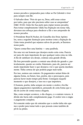 Capítulo 12


nossos pecados e preparados para voltar ao Pai Celestial e viver
para sempre com Ele.
O Salvador disse: “Pois eis que eu, Deus, sofri essas coisas
por todos, para que não precisem sofrer caso se arrependam”
(D&C 19:16). Cristo fez Sua parte para expiar nossos pecados.
Para tornar completamente válida Sua Expiação em nossa vida,
devemos nos esforçar para obedecer a Ele e nos arrepender de
nossos pecados.
O Presidente Boyd K Packer, do Conselho dos Doze Apósto-
los, usou a seguinte ilustração para mostrar como a Expiação de
Cristo torna possível que sejamos salvos do pecado, se fizermos
nossa parte.
“Quero contar-lhes uma história — uma parábola.
Era uma vez um homem que desejava muito certa coisa. Parecia
ser para ele mais importante do que qualquer outra coisa na vida.
A fim de satisfazer seu desejo, contraiu uma grande dívida.
Ele fora prevenido quanto a contrair uma dívida tão grande e, par-
ticularmente, quanto ao credor. Entretanto, para ele, parecia ser
muito importante fazer o que desejava e ter o que queria imediata-
mente. Tinha certeza de que poderia pagar mais tarde.
Por isso, assinou um contrato. Os pagamentos seriam feitos de
alguma forma, no futuro. Isso, porém, não o preocupava, pois
parecia haver muito tempo pela frente. Conseguiu naquele
momento o que desejava, e isso era o que importava.
O homem, porém, tinha sempre em mente o credor e fez-lhe
alguns pagamentos esporádicos, pensando de certa forma que o
dia do acerto de contas nunca chegaria.
Mas, como sempre acontece, o dia chegou, e o contrato venceu. A
dívida não havia sido completamente paga. O credor veio e exigiu
o pagamento completo.
Foi somente então que ele entendeu que o credor tinha não ape-
nas o poder para tomar tudo o que possuía como também de
pô-lo na prisão.



                                                                     65
 