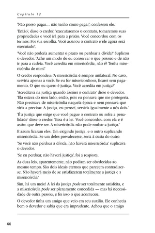 Capítulo 12


     ‘Não posso pagar… não tenho como pagar’, confessou ele.
     ‘Então’, disse o credor, ‘executaremos o contrato, tomaremos suas
     propriedades e você irá para a prisão. Você concordou com os
     termos. Foi sua escolha. Você assinou o contrato e ele agora será
     executado’.
     ‘Você não poderia aumentar o prazo ou perdoar a dívida?’ Suplicou
     o devedor. ‘Ache um modo de eu conservar o que possuo e de não
     ir para a cadeia. Você acredita em misericórdia, não é? Tenha mise-
     ricórdia de mim!’
     O credor respondeu: ‘A misericórdia é sempre unilateral. No caso,
     serviria apenas a você. Se eu for misericordioso, ficarei sem paga-
     mento. O que eu quero é justiça. Você acredita em justiça?’
     ‘Acreditava na justiça quando assinei o contrato’ disse o devedor.
     ‘Ela estava do meu lado, então, pois eu pensava que me protegeria.
     Não precisava de misericórdia naquela época e nem pensava que
     viria a precisar. A justiça, eu pensei, serviria igualmente a nós dois.’
     ‘É a justiça que exige que você pague o contrato ou sofra a pena-
     lidade’ disse o credor. ‘Essa é a lei. Você concordou com ela e é
     assim que deve ser. A misericórdia não pode roubar a justiça.’
     E assim ficaram eles. Um exigindo justiça, e o outro suplicando
     misericórdia. Se um deles prevalecesse, seria à custa do outro.
     ‘Se você não perdoar a dívida, não haverá misericórdia’ suplicava
     o devedor.
     ‘Se eu perdoar, não haverá justiça’, foi a resposta.
     As duas leis, aparentemente, não podiam ser obedecidas ao
     mesmo tempo. São dois ideais eternos que parecem contradizer-
     se. Não haverá meio de se satisfazerem totalmente a justiça e a
     misericórdia?
     Sim, há um meio! A lei da justiça pode ser totalmente satisfeita, e
     a misericórdia pode ser plenamente concedida — mas há necessi-
     dade de outra pessoa, e foi isso o que aconteceu.
     O devedor tinha um amigo que veio em seu auxílio. Ele conhecia
     bem o devedor e sabia que era imprudente. Achou que o amigo



66
 