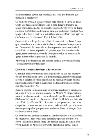 Capítulo 13


ças importantes devem ser realizadas na Terra por homens que
possuam o sacerdócio.
Os homens precisam do sacerdócio para presidir a Igreja de Jesus
Cristo dos Santos dos Últimos Dias e para dirigir o trabalho da
Igreja em todas as partes do mundo. Quando Cristo viveu na Terra,
escolheu Apóstolos e ordenou-os para que pudessem conduzir Sua
Igreja e deu-lhes o poder e a autoridade do sacerdócio para agirem
em Seu nome (ver Marcos 3:13–15; João 15:16).
Outro motivo pelo qual o sacerdócio é necessário na Terra é para
que entendamos a vontade do Senhor e realizemos Seus propósi-
tos. Deus revela Sua vontade ao Seu representante autorizado do
sacerdócio na Terra, o profeta. O profeta, que é o Presidente da
Igreja, serve como porta-voz de Deus para todos os membros da
Igreja e para todas as pessoas do mundo.

 ao realizar uma ordenança?

Como os Homens Recebem o Sacerdócio?
O Senhor preparou uma maneira organizada de dar Seu sacerdó-
cio aos Seus filhos na Terra. Um homem digno, membro da Igreja,
recebe o sacerdócio “pela imposição de mãos, por quem possua
autoridade, para pregar o Evangelho e administrar suas ordenan-
ças” (Regras de Fé 1:5).
Essa é a mesma forma com que os homens recebiam o sacerdócio
há muito tempo, até mesmo nos dias de Moisés: “E ninguém toma
para si esta honra, senão o que é chamado por Deus, como Arão”
(Hebreus 5:4). Aarão recebeu o sacerdócio de Moisés, seu líder do
sacerdócio (ver Êxodo 28:1). Somente os que possuem o sacerdó-
cio podem ordenar outros, e somente podem fazê-lo quando auto-
rizados por aqueles que possuem as chaves dessa ordenação (ver
capítulo 14 deste livro).
Os homens não podem comprar ou vender o poder e a autoridade
do sacerdócio, nem tomar essa autoridade para si mesmos. No
Novo Testamento, lemos sobre um homem chamado Simão, que
viveu quando os Apóstolos de Cristo presidiam a Igreja. Simão


                                                                     71
 