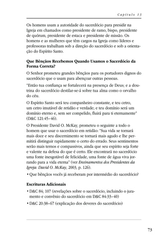 Capítulo 13


Os homens usam a autoridade do sacerdócio para presidir na
Igreja em chamados como presidente de ramo, bispo, presidente
de quórum, presidente de estaca e presidente de missão. Os
homens e as mulheres que têm cargos na Igreja como líderes e
professoras trabalham sob a direção do sacerdócio e sob a orienta-
ção do Espírito Santo.

Que Bênçãos Recebemos Quando Usamos o Sacerdócio da
Forma Correta?
O Senhor prometeu grandes bênçãos para os portadores dignos do
sacerdócio que o usam para abençoar outras pessoas.
“Então tua confiança se fortalecerá na presença de Deus; e a dou-
trina do sacerdócio destilar-se-á sobre tua alma como o orvalho
do céu.
O Espírito Santo será teu companheiro constante, e teu cetro,
um cetro imutável de retidão e verdade; e teu domínio será um
domínio eterno e, sem ser compelido, fluirá para ti eternamente”
(D&C 121:45–46).
O Presidente David O. McKay, prometeu o seguinte a todo o
homem que usar o sacerdócio em retidão: “Sua vida se tornará
mais doce e seu discernimento se tornará mais agudo e lhe per-
mitirá distinguir rapidamente o certo do errado. Seus sentimentos
serão mais ternos e compassivos, ainda que seu espírito seja forte
e valente na defesa do que é certo. Ele encontrará no sacerdócio
uma fonte inesgotável de felicidade, uma fonte de água viva jor-
rando para a vida eterna” (ver Ensinamentos dos Presidentes da
Igreja: David O. McKay, 2003, p. 126).


Escrituras Adicionais
 D&C 84; 107 (revelações sobre o sacerdócio, incluindo o jura-
 mento e convênio do sacerdócio em D&C 84:33–40)
 D&C 20:38–67 (explicação dos deveres do sacerdócio)




                                                                     73
 