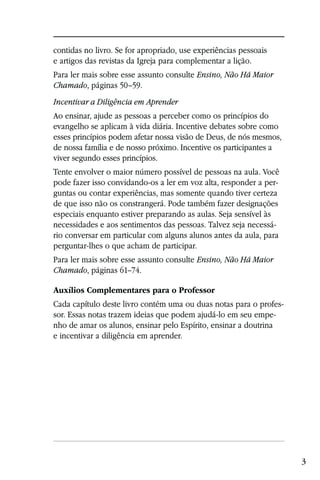 contidas no livro. Se for apropriado, use experiências pessoais
e artigos das revistas da Igreja para complementar a lição.
Para ler mais sobre esse assunto consulte Ensino, Não Há Maior
Chamado, páginas 50–59.
Incentivar a Diligência em Aprender
Ao ensinar, ajude as pessoas a perceber como os princípios do
evangelho se aplicam à vida diária. Incentive debates sobre como
esses princípios podem afetar nossa visão de Deus, de nós mesmos,
de nossa família e de nosso próximo. Incentive os participantes a
viver segundo esses princípios.
Tente envolver o maior número possível de pessoas na aula. Você
pode fazer isso convidando-os a ler em voz alta, responder a per-
guntas ou contar experiências, mas somente quando tiver certeza
de que isso não os constrangerá. Pode também fazer designações
especiais enquanto estiver preparando as aulas. Seja sensível às
necessidades e aos sentimentos das pessoas. Talvez seja necessá-
rio conversar em particular com alguns alunos antes da aula, para
perguntar-lhes o que acham de participar.
Para ler mais sobre esse assunto consulte Ensino, Não Há Maior
Chamado, páginas 61–74.

Auxílios Complementares para o Professor
Cada capítulo deste livro contém uma ou duas notas para o profes-
sor. Essas notas trazem ideias que podem ajudá-lo em seu empe-
nho de amar os alunos, ensinar pelo Espírito, ensinar a doutrina
e incentivar a diligência em aprender.




                                                                    3
 