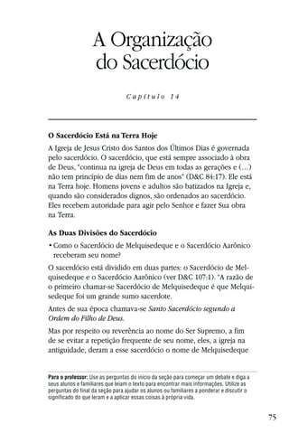 Capítulo 14

                   A Organização
                   do Sacerdócio
                                 C a p ítul o 14




O Sacerdócio Está na Terra Hoje
A Igreja de Jesus Cristo dos Santos dos Últimos Dias é governada
pelo sacerdócio. O sacerdócio, que está sempre associado à obra
de Deus, “continua na igreja de Deus em todas as gerações e (…)
não tem princípio de dias nem fim de anos” (D&C 84:17). Ele está
na Terra hoje. Homens jovens e adultos são batizados na Igreja e,
quando são considerados dignos, são ordenados ao sacerdócio.
Eles recebem autoridade para agir pelo Senhor e fazer Sua obra
na Terra.

As Duas Divisões do Sacerdócio

  receberam seu nome?
O sacerdócio está dividido em duas partes: o Sacerdócio de Mel-
quisedeque e o Sacerdócio Aarônico (ver D&C 107:1). “A razão de
o primeiro chamar-se Sacerdócio de Melquisedeque é que Melqui-
sedeque foi um grande sumo sacerdote.
Antes de sua época chamava-se Santo Sacerdócio segundo a
Ordem do Filho de Deus.
Mas por respeito ou reverência ao nome do Ser Supremo, a fim
de se evitar a repetição frequente de seu nome, eles, a igreja na
antiguidade, deram a esse sacerdócio o nome de Melquisedeque


Para o professor: Use as perguntas do início da seção para começar um debate e diga a
seus alunos e familiares que leiam o texto para encontrar mais informações. Utilize as
perguntas do final da seção para ajudar os alunos ou familiares a ponderar e discutir o
significado do que leram e a aplicar essas coisas à própria vida.


                                                                                          75
 