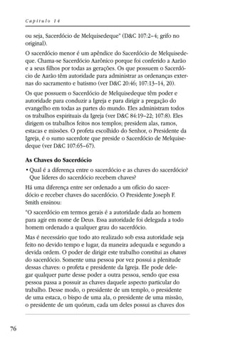Capítulo 14


     ou seja, Sacerdócio de Melquisedeque” (D&C 107:2–4; grifo no
     original).
     O sacerdócio menor é um apêndice do Sacerdócio de Melquisede-
     que. Chama-se Sacerdócio Aarônico porque foi conferido a Aarão
     e a seus filhos por todas as gerações. Os que possuem o Sacerdó-
     cio de Aarão têm autoridade para administrar as ordenanças exter-
     nas do sacramento e batismo (ver D&C 20:46; 107:13–14, 20).
     Os que possuem o Sacerdócio de Melquisedeque têm poder e
     autoridade para conduzir a Igreja e para dirigir a pregação do
     evangelho em todas as partes do mundo. Eles administram todos
     os trabalhos espirituais da Igreja (ver D&C 84:19–22; 107:8). Eles
     dirigem os trabalhos feitos nos templos; presidem alas, ramos,
     estacas e missões. O profeta escolhido do Senhor, o Presidente da
     Igreja, é o sumo sacerdote que preside o Sacerdócio de Melquise-
     deque (ver D&C 107:65–67).

     As Chaves do Sacerdócio

      Que líderes do sacerdócio recebem chaves?
     Há uma diferença entre ser ordenado a um ofício do sacer-
     dócio e receber chaves do sacerdócio. O Presidente Joseph F.
     Smith ensinou:
     “O sacerdócio em termos gerais é a autoridade dada ao homem
     para agir em nome de Deus. Essa autoridade foi delegada a todo
     homem ordenado a qualquer grau do sacerdócio.
     Mas é necessário que todo ato realizado sob essa autoridade seja
     feito no devido tempo e lugar, da maneira adequada e segundo a
     devida ordem. O poder de dirigir este trabalho constitui as chaves
     do sacerdócio. Somente uma pessoa por vez possui a plenitude
     dessas chaves: o profeta e presidente da Igreja. Ele pode dele-
     gar qualquer parte desse poder a outra pessoa, sendo que essa
     pessoa passa a possuir as chaves daquele aspecto particular do
     trabalho. Desse modo, o presidente de um templo, o presidente
     de uma estaca, o bispo de uma ala, o presidente de uma missão,
     o presidente de um quórum, cada um deles possui as chaves dos


76
 