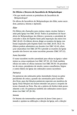 Capítulo 14


Os Ofícios e Deveres do Sacerdócio de Melquisedeque

 Melquisedeque?
Os ofícios do Sacerdócio de Melquisedeque são élder, sumo sacer-
dote, patriarca, Setenta e Apóstolo.
Élder
Os élderes são chamados para ensinar, expor, exortar, batizar e
zelar pela Igreja (ver D&C 20:42). Todos os portadores do Sacer-
dócio de Melquisedeque são élderes e possuem a autoridade de
conceder o dom do Espírito Santo pela imposição das mãos (ver
D&C 20:43). Os élderes devem dirigir as reuniões da Igreja con-
forme inspirados pelo Espírito Santo (ver D&C 20:45; 46:2). Os
élderes podem administrar aos doentes (ver D&C 42:44), aben-
çoar criancinhas (ver D&C 20:70) e presidir as reuniões da Igreja
quando não houver um sumo sacerdote presente (D&C 107:11).
Sumo Sacerdote
O sumo sacerdote recebe autoridade para oficiar na Igreja e admi-
nistrar as coisas espirituais (ver D&C 107:10, 12). Pode também
oficiar em todos os ofícios menores (ver D&C 68:19). Os presiden-
tes de estaca, presidentes de missão, sumos conselheiros, bispos
e outros líderes da Igreja são ordenados sumos sacerdotes.
Patriarca
Os patriarcas são ordenados pelas Autoridades Gerais ou pelos
presidentes de estaca, quando são autorizados pelo Conselho
dos Doze, para dar bênçãos patriarcais especiais aos membros da
Igreja. Essas bênçãos nos fazem entender um pouco a respeito de
nosso chamado na Terra. Elas são a palavra do Senhor dada pesso-
almente a nós. Os patriarcas também são ordenados sumos sacer-
dotes (ver D&C 107:39–56).
Setenta
Os Setenta são testemunhas especiais de Jesus Cristo para o
mundo e ajudam na edificação e direção da Igreja, sob a direção



                                                                    79
 
