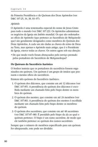 Capítulo 14


     da Primeira Presidência e do Quórum dos Doze Apóstolos (ver
     D&C 107:25, 34, 38, 93–97).
     Apóstolo
     O Apóstolo é uma testemunha especial do nome de Jesus Cristo
     para todo o mundo (ver D&C 107:23). Os Apóstolos administram
     os negócios da Igreja em âmbito mundial. Os que são ordenados
     ao ofício de Apóstolo (que pertence ao Sacerdócio de Melquisede-
     que) são geralmente designados como membros do Quórum dos
     Doze Apóstolos. A cada um são dadas as chaves do reino de Deus
     na Terra, mas apenas o Apóstolo mais antigo, que é o Presidente
     da Igreja, exerce todas as chaves. Os outros agem sob sua direção.

      pelos portadores do Sacerdócio de Melquisedeque?

     Os Quóruns do Sacerdócio Aarônico
     O Senhor instruiu que os portadores do sacerdócio fossem orga-
     nizados em quóruns. Um quórum é um grupo de irmãos que pos-
     suem o mesmo ofício do sacerdócio.
     Existem três quóruns do Sacerdócio Aarônico:
     1. O quórum dos diáconos, que consiste em até 12 diáconos (ver
        D&C 107:85). A presidência do quórum dos diáconos é esco-
        lhida mediante um chamado feito pelo bispo dentre os mem-
        bros do quórum.
     2. O quórum dos mestres, que consiste em até 24 membros (ver
        D&C 107:86). A presidência do quórum dos mestres é escolhida
        mediante um chamado feito pelo bispo dentre os membros
        do quórum.
     3. O quórum dos sacerdotes, que consiste em até 48 sacerdotes
        (ver D&C 107:87–88). É presidido pelo bispo da ala ao qual o
        quórum pertence. O bispo é um sumo sacerdote, de modo que
        ele também pertence ao quórum dos sumos sacerdotes.
     Sempre que o número de membros especificado para um quórum
     for ultrapassado, este pode ser dividido.



80
 