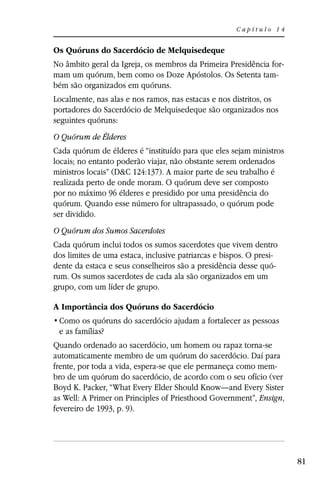 Capítulo 14


Os Quóruns do Sacerdócio de Melquisedeque
No âmbito geral da Igreja, os membros da Primeira Presidência for-
mam um quórum, bem como os Doze Apóstolos. Os Setenta tam-
bém são organizados em quóruns.
Localmente, nas alas e nos ramos, nas estacas e nos distritos, os
portadores do Sacerdócio de Melquisedeque são organizados nos
seguintes quóruns:
O Quórum de Élderes
Cada quórum de élderes é “instituído para que eles sejam ministros
locais; no entanto poderão viajar, não obstante serem ordenados
ministros locais” (D&C 124:137). A maior parte de seu trabalho é
realizada perto de onde moram. O quórum deve ser composto
por no máximo 96 élderes e presidido por uma presidência do
quórum. Quando esse número for ultrapassado, o quórum pode
ser dividido.
O Quórum dos Sumos Sacerdotes
Cada quórum inclui todos os sumos sacerdotes que vivem dentro
dos limites de uma estaca, inclusive patriarcas e bispos. O presi-
dente da estaca e seus conselheiros são a presidência desse quó-
rum. Os sumos sacerdotes de cada ala são organizados em um
grupo, com um líder de grupo.

A Importância dos Quóruns do Sacerdócio

 e as famílias?
Quando ordenado ao sacerdócio, um homem ou rapaz torna-se
automaticamente membro de um quórum do sacerdócio. Daí para
frente, por toda a vida, espera-se que ele permaneça como mem-
bro de um quórum do sacerdócio, de acordo com o seu ofício (ver
Boyd K. Packer, “What Every Elder Should Know—and Every Sister
as Well: A Primer on Principles of Priesthood Government”, Ensign,
fevereiro de 1993, p. 9).




                                                                     81
 