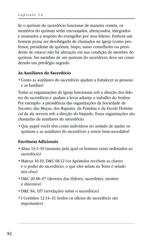 Capítulo 14


     Se o quórum do sacerdócio funcionar de maneira correta, os
     membros do quórum serão encorajados, abençoados, integrados
     e ensinados a respeito do evangelho por seus líderes. Embora um
     homem possa ser desobrigado de chamados na Igreja (como pro-
     fessor, presidente de quórum, bispo, sumo conselheiro ou presi-
     dente de estaca) não há alteração em sua condição de membro do
     quórum. Ser membro de um quórum do sacerdócio deve ser consi-
     derado um privilégio sagrado.

     As Auxiliares do Sacerdócio

      e as famílias?
     Todas as organizações da Igreja funcionam sob a direção dos líde-
     res do sacerdócio e ajudam a levar adiante o trabalho do Senhor.
     Por exemplo: a presidência das organizações da Sociedade de
     Socorro, das Moças, dos Rapazes, da Primária e da Escola Domini-
     cal da ala servem sob a direção do bispado. Essas organizações são
     chamadas de auxiliares do sacerdócio.

      quóruns e as auxiliares do sacerdócio a serem bem-sucedidos?

     Escrituras Adicionais
      Alma 13:1–19 (maneira pela qual os homens eram ordenados ao
      sacerdócio)
      Mateus 16:19; D&C 68:12 (os Apóstolos recebem as chaves
      e o poder do sacerdócio; o que eles selam na Terra é selado
      nos céus)
      D&C 20:38–67 (deveres dos élderes, sacerdotes, mestres
      e diáconos)
      D&C 84; 107 (revelações sobre o sacerdócio)
      I Coríntios 12:14–31 (todos os ofícios do sacerdócio são
      importantes)




82
 
