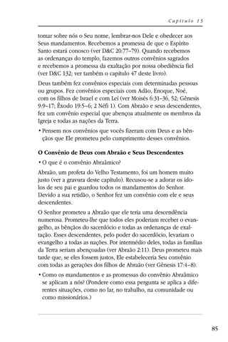 Capítulo 15


tomar sobre nós o Seu nome, lembrar-nos Dele e obedecer aos
Seus mandamentos. Recebemos a promessa de que o Espírito
Santo estará conosco (ver D&C 20:77–79). Quando recebemos
as ordenanças do templo, fazemos outros convênios sagrados
e recebemos a promessa da exaltação por nossa obediência fiel
(ver D&C 132; ver também o capítulo 47 deste livro).
Deus também fez convênios especiais com determinadas pessoas
ou grupos. Fez convênios especiais com Adão, Enoque, Noé,
com os filhos de Israel e com Leí (ver Moisés 6:31–36, 52; Gênesis
9:9–17; Êxodo 19:5–6; 2 Néfi 1). Com Abraão e seus descendentes,
fez um convênio especial que abençoa atualmente os membros da
Igreja e todas as nações da Terra.
                                                                -
 çãos que Ele prometeu pelo cumprimento desses convênios.

O Convênio de Deus com Abraão e Seus Descendentes


Abraão, um profeta do Velho Testamento, foi um homem muito
justo (ver a gravura deste capítulo). Recusou-se a adorar os ído-
los de seu pai e guardou todos os mandamentos do Senhor.
Devido a sua retidão, o Senhor fez um convênio com ele e seus
descendentes.
O Senhor prometeu a Abraão que ele teria uma descendência
numerosa. Prometeu-lhe que todos eles poderiam receber o evan-
gelho, as bênçãos do sacerdócio e todas as ordenanças de exal-
tação. Esses descendentes, pelo poder do sacerdócio, levariam o
evangelho a todas as nações. Por intermédio deles, todas as famílias
da Terra seriam abençoadas (ver Abraão 2:11). Deus prometeu mais
tarde que, se eles fossem justos, Ele estabeleceria Seu convênio
com todas as gerações dos filhos de Abraão (ver Gênesis 17:4–8).

 se aplicam a nós? (Pondere como essa pergunta se aplica a dife-
 rentes situações, como no lar, no trabalho, na comunidade ou
 como missionários.)



                                                                       85
 