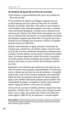 Capítulo 15


     Os Membros da Igreja São um Povo de Convênios

       Deus hoje em dia?
     Os descendentes de Abraão por linhagem sanguínea não são
     as únicas pessoas que Deus chama de Seu povo do convênio.
     Falando com Abraão, Deus disse: “Pois todos os que receberem
     este Evangelho serão chamados segundo o teu nome e contados
     como tua semente [linhagem]; e levantar-se-ão e abençoar-te-ão
     como seu pai” (Abraão 2:10). Dessa forma, dois grupos são incluí-
     dos no convênio feito com Abraão: (1) os descendentes de Abraão
     por linhagem sanguínea que forem fiéis e (2) aqueles que forem
     adotados em sua linhagem por aceitarem e viverem o evangelho
     de Jesus Cristo (ver 2 Néfi 30:2).
     Quando somos batizados na Igreja, passamos a fazer parte do
     convênio que o Senhor fez com Abraão, Isaque e Jacó (ver Gála-
     tas 3:26–29). Se formos obedientes, herdaremos as bênçãos desse
     convênio. Teremos direito a receber ajuda e orientação do Espírito
     Santo. Os homens dignos têm o direito de receber o sacerdócio.
     As famílias podem receber as bênçãos do sacerdócio. Podemos
     alcançar vida eterna no reino celestial. Não há bênçãos maiores
     que essas.
     Juntamente com as bênçãos que recebemos como povo do con-
     vênio do Senhor, temos grandes responsabilidades. O Senhor pro-
     meteu a Abraão que por meio de seus descendentes o evangelho
     seria levado a toda a Terra. Estamos cumprindo essa responsabi-
     lidade por meio do programa missionário de tempo integral da
     Igreja e pelo trabalho missionário realizado pelos membros. Essa
     oportunidade de pregar o evangelho ao mundo inteiro pertence
     apenas à Igreja do Senhor e a Seu povo do convênio.
     Como povo do convênio do Senhor, devemos cumprir Seus man-
     damentos. O Senhor disse: “Eu, o Senhor, estou obrigado quando
     fazeis o que eu digo; mas quando não o fazeis, não tendes pro-
     messa alguma” (D&C 82:10). Se rejeitarmos o convênio depois

     Para o professor: Você pode ajudar os alunos ou familiares a pensarem mais profunda-
     mente sobre uma pergunta dando-lhes tempo para ponderar. Depois de lhes conceder
     tempo suficiente, peça as respostas.


86
 