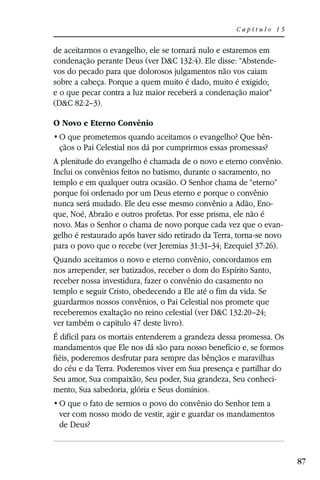 Capítulo 15


de aceitarmos o evangelho, ele se tornará nulo e estaremos em
condenação perante Deus (ver D&C 132:4). Ele disse: “Abstende-
vos do pecado para que dolorosos julgamentos não vos caiam
sobre a cabeça. Porque a quem muito é dado, muito é exigido;
e o que pecar contra a luz maior receberá a condenação maior”
(D&C 82:2–3).

O Novo e Eterno Convênio
                                                               -
 çãos o Pai Celestial nos dá por cumprirmos essas promessas?
A plenitude do evangelho é chamada de o novo e eterno convênio.
Inclui os convênios feitos no batismo, durante o sacramento, no
templo e em qualquer outra ocasião. O Senhor chama de “eterno”
porque foi ordenado por um Deus eterno e porque o convênio
nunca será mudado. Ele deu esse mesmo convênio a Adão, Eno-
que, Noé, Abraão e outros profetas. Por esse prisma, ele não é
novo. Mas o Senhor o chama de novo porque cada vez que o evan-
gelho é restaurado após haver sido retirado da Terra, torna-se novo
para o povo que o recebe (ver Jeremias 31:31–34; Ezequiel 37:26).
Quando aceitamos o novo e eterno convênio, concordamos em
nos arrepender, ser batizados, receber o dom do Espírito Santo,
receber nossa investidura, fazer o convênio do casamento no
templo e seguir Cristo, obedecendo a Ele até o fim da vida. Se
guardarmos nossos convênios, o Pai Celestial nos promete que
receberemos exaltação no reino celestial (ver D&C 132:20–24;
ver também o capítulo 47 deste livro).
É difícil para os mortais entenderem a grandeza dessa promessa. Os
mandamentos que Ele nos dá são para nosso benefício e, se formos
fiéis, poderemos desfrutar para sempre das bênçãos e maravilhas
do céu e da Terra. Poderemos viver em Sua presença e partilhar do
Seu amor, Sua compaixão, Seu poder, Sua grandeza, Seu conheci-
mento, Sua sabedoria, glória e Seus domínios.

 ver com nosso modo de vestir, agir e guardar os mandamentos
 de Deus?



                                                                      87
 