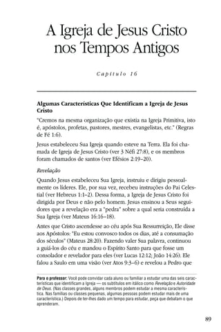 Capítulo 16

     A Igreja de Jesus Cristo
      nos Tempos Antigos
                                 Capítulo 16




Algumas Características Que Identificam a Igreja de Jesus
Cristo
“Cremos na mesma organização que existia na Igreja Primitiva, isto
é, apóstolos, profetas, pastores, mestres, evangelistas, etc.” (Regras
de Fé 1:6).
Jesus estabeleceu Sua Igreja quando esteve na Terra. Ela foi cha-
mada de Igreja de Jesus Cristo (ver 3 Néfi 27:8), e os membros
foram chamados de santos (ver Efésios 2:19–20).
Revelação
Quando Jesus estabeleceu Sua Igreja, instruiu e dirigiu pessoal-
mente os líderes. Ele, por sua vez, recebeu instruções do Pai Celes-
tial (ver Hebreus 1:1–2). Dessa forma, a Igreja de Jesus Cristo foi
dirigida por Deus e não pelo homem. Jesus ensinou a Seus segui-
dores que a revelação era a “pedra” sobre a qual seria construída a
Sua Igreja (ver Mateus 16:16–18).
Antes que Cristo ascendesse ao céu após Sua Ressurreição, Ele disse
aos Apóstolos: “Eu estou convosco todos os dias, até a consumação
dos séculos” (Mateus 28:20). Fazendo valer Sua palavra, continuou
a guiá-los do céu e mandou o Espírito Santo para que fosse um
consolador e revelador para eles (ver Lucas 12:12; João 14:26). Ele
falou a Saulo em uma visão (ver Atos 9:3–6) e revelou a Pedro que

Para o professor: Você pode convidar cada aluno ou familiar a estudar uma das seis carac-
terísticas que identificam a Igreja — os subtítulos em itálico como Revelação e Autoridade
de Deus. (Nas classes grandes, alguns membros podem estudar a mesma caracterís-
tica. Nas famílias ou classes pequenas, algumas pessoas podem estudar mais de uma
característica.) Depois de ter-lhes dado um tempo para estudar, peça que debatam o que
aprenderam.


                                                                                             89
 