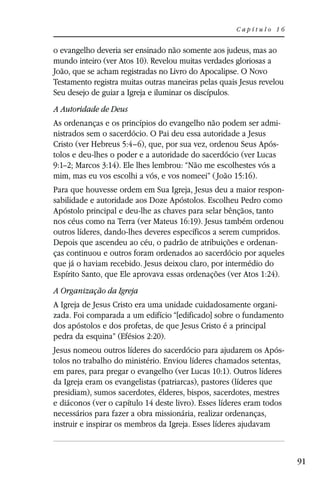 Capítulo 16


o evangelho deveria ser ensinado não somente aos judeus, mas ao
mundo inteiro (ver Atos 10). Revelou muitas verdades gloriosas a
João, que se acham registradas no Livro do Apocalipse. O Novo
Testamento registra muitas outras maneiras pelas quais Jesus revelou
Seu desejo de guiar a Igreja e iluminar os discípulos.
A Autoridade de Deus
As ordenanças e os princípios do evangelho não podem ser admi-
nistrados sem o sacerdócio. O Pai deu essa autoridade a Jesus
Cristo (ver Hebreus 5:4–6), que, por sua vez, ordenou Seus Após-
tolos e deu-lhes o poder e a autoridade do sacerdócio (ver Lucas
9:1–2; Marcos 3:14). Ele lhes lembrou: “Não me escolhestes vós a
mim, mas eu vos escolhi a vós, e vos nomeei” ( João 15:16).
Para que houvesse ordem em Sua Igreja, Jesus deu a maior respon-
sabilidade e autoridade aos Doze Apóstolos. Escolheu Pedro como
Apóstolo principal e deu-lhe as chaves para selar bênçãos, tanto
nos céus como na Terra (ver Mateus 16:19). Jesus também ordenou
outros líderes, dando-lhes deveres específicos a serem cumpridos.
Depois que ascendeu ao céu, o padrão de atribuições e ordenan-
ças continuou e outros foram ordenados ao sacerdócio por aqueles
que já o haviam recebido. Jesus deixou claro, por intermédio do
Espírito Santo, que Ele aprovava essas ordenações (ver Atos 1:24).
A Organização da Igreja
A Igreja de Jesus Cristo era uma unidade cuidadosamente organi-
zada. Foi comparada a um edifício “[edificado] sobre o fundamento
dos apóstolos e dos profetas, de que Jesus Cristo é a principal
pedra da esquina” (Efésios 2:20).
Jesus nomeou outros líderes do sacerdócio para ajudarem os Após-
tolos no trabalho do ministério. Enviou líderes chamados setentas,
em pares, para pregar o evangelho (ver Lucas 10:1). Outros líderes
da Igreja eram os evangelistas (patriarcas), pastores (líderes que
presidiam), sumos sacerdotes, élderes, bispos, sacerdotes, mestres
e diáconos (ver o capítulo 14 deste livro). Esses líderes eram todos
necessários para fazer a obra missionária, realizar ordenanças,
instruir e inspirar os membros da Igreja. Esses líderes ajudavam



                                                                       91
 