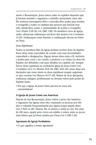 Capítulo 16


morte e Ressurreição, Jesus esteve entre os espíritos daqueles que
já haviam morrido e organizou o trabalho missionário entre eles.
Ele nomeou mensageiros fiéis e concedeu-lhes poder para ensinar
o evangelho a todos os espíritos das pessoas que haviam mor-
rido, dando-lhes, assim, a oportunidade de aceitar o evangelho
(ver I Pedro 3:18–20; 4:6; D&C 138). Os membros vivos da Igreja,
então, efetuavam ordenanças em favor dos mortos (ver I Coríntios
15:29). Ordenanças como batismo e confirmação devem ser feitas
na Terra.
Dons Espirituais
Todos os membros fiéis da Igreja podiam receber dons do Espírito.
Esses dons eram concedidos de acordo com suas necessidades,
capacidade e designações. Alguns desses dons eram a fé, inclusive
o poder para curar e ser curado, a profecia e as visões (os dons do
Espírito são debatidos com mais detalhes no capítulo 22). Sempre
houve dons espirituais na verdadeira Igreja de Jesus Cristo (ver
I Coríntios 12:4–11; Morôni 10:8–18; D&C 46:8–29). Jesus disse aos
discípulos que esses sinais ou dons espirituais sempre seguiriam
os que cressem (ver Marcos 16:17–18). Muitos de Seus discípulos
realizaram milagres, profetizaram ou tiveram visões pelo poder do
Espírito Santo.

 características?

A Igreja de Jesus Cristo nas Américas
Depois de Sua Ressurreição, Jesus visitou o povo das Américas
e organizou Sua Igreja entre eles, ensinando as pessoas por três
dias e voltando frequentemente por algum tempo depois disso
(ver 3 Néfi 11–28). Depois, Ele os deixou e subiu ao céu. Por mais
de 200 anos, aquele povo viveu em retidão e estava entre os povos
mais felizes que já foram criados por Deus (ver 4 Néfi 1:16).

Apostasia da Igreja Verdadeira
                          apostasia?




                                                                      93
 