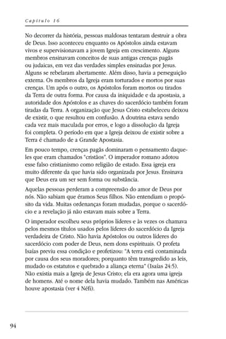 Capítulo 16


     No decorrer da história, pessoas maldosas tentaram destruir a obra
     de Deus. Isso aconteceu enquanto os Apóstolos ainda estavam
     vivos e supervisionavam a jovem Igreja em crescimento. Alguns
     membros ensinavam conceitos de suas antigas crenças pagãs
     ou judaicas, em vez das verdades simples ensinadas por Jesus.
     Alguns se rebelaram abertamente. Além disso, havia a perseguição
     externa. Os membros da Igreja eram torturados e mortos por suas
     crenças. Um após o outro, os Apóstolos foram mortos ou tirados
     da Terra de outra forma. Por causa da iniquidade e da apostasia, a
     autoridade dos Apóstolos e as chaves do sacerdócio também foram
     tiradas da Terra. A organização que Jesus Cristo estabeleceu deixou
     de existir, o que resultou em confusão. A doutrina estava sendo
     cada vez mais maculada por erros, e logo a dissolução da Igreja
     foi completa. O período em que a Igreja deixou de existir sobre a
     Terra é chamado de a Grande Apostasia.
     Em pouco tempo, crenças pagãs dominaram o pensamento daque-
     les que eram chamados “cristãos”. O imperador romano adotou
     esse falso cristianismo como religião de estado. Essa igreja era
     muito diferente da que havia sido organizada por Jesus. Ensinava
     que Deus era um ser sem forma ou substância.
     Aquelas pessoas perderam a compreensão do amor de Deus por
     nós. Não sabiam que éramos Seus filhos. Não entendiam o propó-
     sito da vida. Muitas ordenanças foram mudadas, porque o sacerdó-
     cio e a revelação já não estavam mais sobre a Terra.
     O imperador escolheu seus próprios líderes e às vezes os chamava
     pelos mesmos títulos usados pelos líderes do sacerdócio da Igreja
     verdadeira de Cristo. Não havia Apóstolos ou outros líderes do
     sacerdócio com poder de Deus, nem dons espirituais. O profeta
     Isaías previu essa condição e profetizou: “A terra está contaminada
     por causa dos seus moradores; porquanto têm transgredido as leis,
     mudado os estatutos e quebrado a aliança eterna” (Isaías 24:5).
     Não existia mais a Igreja de Jesus Cristo; ela era agora uma igreja
     de homens. Até o nome dela havia mudado. Também nas Américas
     houve apostasia (ver 4 Néfi).




94
 