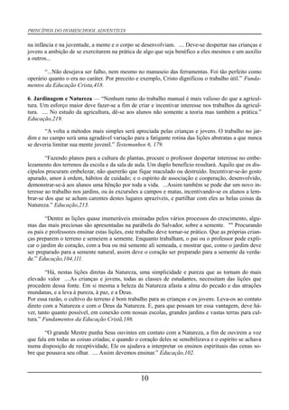 PRINCÍPIOS DO HOMESCHOOL ADVENTISTA
na infância e na juventude, a mente e o corpo se desenvolviam. .... Deve-se despertar nas crianças e
jovens a ambição de se exercitarem na prática de algo que seja benéfico a eles mesmos e um auxílio
a outros...
“...Não desejava ser falho, nem mesmo no manuseio das ferramentas. Foi tão perfeito como
operário quanto o era no caráter. Por preceito e exemplo, Cristo dignificou o trabalho útil.” Funda-
mentos da Educação Crista,418.
6. Jardinagem e Natureza — “Nenhum ramo do trabalho manual é mais valioso do que a agricul-
tura. Um esforço maior deve fazer-se a fim de criar e incentivar interesse nos trabalhos da agricul-
tura. .... No estudo da agricultura, dê-se aos alunos não somente a teoria mas também a prática.”
Educação,219.
“A volta a métodos mais simples será apreciada pelas crianças e jovens. O trabalho no jar-
dim e no campo será uma agradável variação para a fatigante rotina das lições abstratas a que nunca
se deveria limitar sua mente juvenil.” Testemunhos 6, 179.
“Fazendo planos para a cultura de plantas, procure o professor despertar interesse no embe-
lezamento dos terrenos da escola e da sala de aula. Um duplo benefício resultará. Aquilo que os dis-
cípulos procuram embelezar, não quererão que fique maculado ou destruído. Incentivar-se-ão gosto
apurado, amor à ordem, hábitos de cuidado; e o espírito de associação e cooperação, desenvolvido,
demonstrar-se-á aos alunos uma bênção por toda a vida. ...Assim também se pode dar um novo in-
teresse ao trabalho nos jardins, ou às excursões a campos e matas, incentivando-se os alunos a lem-
brar-se dos que se acham carentes destes lugares aprazíveis, e partilhar com eles as belas coisas da
Natureza.” Educação,213.
“Dentre as lições quase inumeráveis ensinadas pelos vários processos do crescimento, algu-
mas das mais preciosas são apresentadas na parábola do Salvador, sobre a semente. "" Procurando
os pais e professores ensinar estas lições, este trabalho deve tornar-se prático. Que as próprias crian-
ças preparem o terreno e semeiem a semente. Enquanto trabalham, o pai ou o professor pode expli-
car o jardim do coração, com a boa ou má semente ali semeada, e mostrar que, como o jardim deve
ser preparado para a semente natural, assim deve o coração ser preparado para a semente da verda-
de.” Educação,104,111.
“Há, nestas lições diretas da Natureza, uma simplicidade e pureza que as tornam do mais
elevado valor ....As crianças e jovens, todas as classes de estudantes, necessitam das lições que
procedem dessa fonte. Em si mesma a beleza da Natureza afasta a alma do pecado e das atrações
mundanas, e a leva à pureza, à paz, e a Deus.
Por essa razão, o cultivo do terreno é bom trabalho para as crianças e os jovens. Leva-os ao contato
direto com a Natureza e com o Deus da Natureza. E, para que possam ter essa vantagem, deve há-
ver, tanto quanto possível, em conexão com nossas escolas, grandes jardins e vastas terras para cul-
tura.” Fundamentos da Educação Cristã,186.
“O grande Mestre punha Seus ouvintes em contato com a Natureza, a fim de ouvirem a voz
que fala em todas as coisas criadas; e quando o coração deles se sensibilizava e o espírito se achava
numa disposição de receptividade, Ele os ajudava a interpretar os ensinos espirituais das cenas so-
bre que pousava seu olhar. .... Assim devemos ensinar.” Educação,102.
10
 