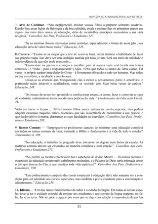 PRINCÍPIOS DO HOMESCHOOL ADVENTISTA
7. Arte de Cozinhar—“Não negligencieis ensinar vossos filhos a preparar alimento saudável.
Dando-lhes essas lições de fisiologia e de boa culinária, estais a ensinar-lhes os primeiros passos em
alguns dos mais úteis ramos de educação, além de incutir-lhes princípios necessários a sua vida
religiosa.” Conselhos Aos Pais, Professores e Estudantes,127.
“Se as meninas fossem ensinadas como cozinhar, especialmente a forma de assar pão , sua
educação seria de valor muito maior.” Educação, 245.
8. Costura—“Ensine-se às moças que a arte de vestir-se bem, inclui também a habilidade de fazer
sua própria roupa. Isto deve ser uma ambição nutrida por toda jovem. Será um meio de utilidade e
independência de que não pode prescindir....
“Ensinem-se os jovens e crianças a escolher para si aquela veste real tecida nos teares
celestiais - o "linho... puro e resplandecente" (Apoc. 19:8), que todos os santos da Terra usarão. Tal
veste - o próprio caráter imaculado de Cristo - é livremente oferecido a todo ser humano. Mas todos
os que a recebem, a receberão e usarão aqui.
Ensine-se às crianças que, franqueando elas a mente a pensamentos puros e amoráveis, e
praticando ações amáveis e auxiliadoras, estão se vestindo com Suas belas vestes de caráter.”
Educação, 249.
“As moças deveriam ter aprendido a confeccionar roupas, a cortar, fazer e consertar artigos
de vestuário, instruindo-se assim nos deveres práticos da vida .” Fundamentos da Educação Cristã,
41.
Visto ser breve o tempo ... Talvez nossos filhos nunca entrem na escola superior, mas podem
adquirir educação naqueles ramos essenciais que são susceptíveis de encaminhar a uso prático, e
que darão cultivo à mente, chamando as suas faculdades ao exercício.” Conselhos Aos Pais, Profes-
sores e Estudantes,293.
9. Ramos Comuns — “Empreguem-se professores capazes de ministrar uma educação completa
em todos os ramos comuns da vida, tornando a Bíblia o fundamento e a vida de todo o estudo.”
Testemunhos 6, 198.
“Na educação, o trabalho de progredir deve iniciar-se no degrau mais baixo da escada. As
matérias comuns devem ser ensinadas de maneira completa e com oração.” Conselhos Aos Pais,
Professores e Estudantes,215.
“Se, porém, os mestres recebessem luz e sabedoria do divino Mestre ... Os ramos comuns e
essenciais da educação seriam mais cabalmente ensinados, e a Palavra de Deus seria estimada como
o pão que desceu do Céu, e que mantém toda vida espiritual.” Conselhos Aos Pais, Professores e
Estudantes, 390.
“Um conhecimento completo das coisas essenciais à educação deve não somente ser a con-
dição para ser admitido aos cursos superiores, mas também a prova constante para a continuação e
adiantamento.” Educação,234.
10. Idioma— “Um dos ramos fundamentais do saber é o estudo da língua. Em todas as nossas esco-
las deve-se ter o cuidado especial de ensinar aos estudantes o uso correto da língua materna, no fa-
lar, ler e escrever. Não se pode exagerar por mais que se diga com relação à importância da perfei-
11
 
