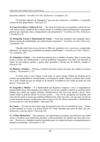 PRINCÍPIOS DO HOMESCHOOL ADVENTISTA
ção nestas matérias.” Conselhos Aos Pais, Professores e Estudantes,216.
“O principal requisito da linguagem é que seja pura, benévola e verdadeira - a expressão
exterior de uma graça interna.” Educação,235.
11. Casse de Leitura e Cultura da Voz —“Na classe de leitura deve ser ensinada a cultura da voz;
e em outras classes o professor deve insistir em que os estudantes falem distintamente e empreguem
palavras que exprimam clara e energicamente seus pensamentos.” Conselhos Aos Pais, Professores
e Estudantes,216.
12. Ortografia, Escrita e Manutenção de Contas —“Uma boa ortografia, uma caligrafia clara e
bonita e noções de contabilidade, são conhecimentos necessários” Conselhos Aos Pais, Professores
e Estudantes,218.
“Quando ainda bem jovens, devem os filhos ser ensinados a ler, a escrever e compreender
algarismos, de maneira que mantenham sua própria contabilidade.” Conselhos Aos Pais, Professo -
res e Estudantes,169.
13. Aritmética e Contas— “No estudo dos números deve o trabalho ser prático. Que se ensine cada
jovem e criança não simplesmente a resolver problemas imaginários, mas fazer com precisão as
contas de seus próprios ganhos e gastos. Que aprendam o devido uso do dinheiro, usando-o.”
Educação,238.
14. História e Profecia— “Profecia e História deveriam formar uma parte dos estudos em nossas
escolas...” Testemunhos 5, 525.
“E assim como é com a língua, é com todos os outros estudos. Podem ser dirigidos de tal
maneira que propenderão ao fortalecimento e à formação do caráter. Quanto a nenhum outro estudo
isto é mais verdade do que em relação ao de História. Considere-se este estudo do ponto de vista
divino.” Educação,238.
15. Geografia e Missões —“É a familiaridade que desperta a simpatia, e esta é a originadora da
prestatividade eficaz. Para despertar nas crianças e nos jovens simpatia e espírito de sacrifício pelos
milhões que sofrem nas regiões distantes, familiarizem-se eles com esses países e povos. Neste
sentido muito se poderia realizar em nossas escolas. .... Em vez de carregarem sua memória com
uma série de nomes e teorias que nenhuma influência têm sobre sua vida, e em que uma vez fora da
escola raramente pensam, estudem eles todos os países à luz do esforço missionário e familiarizem-
se com os povos e suas necessidades.” Educação,269.
16. Cantar —“O valor do canto como meio de educação nunca deve ser perdido de vista .... Vamos
lá estar cantando na escola, e os alunos PH124 18,7 serão sorteados mais perto de Deus, aos seus
professores, e uns aos outros.” Educação,168.
17. A Obra Missionária —“Necessitam-se, em especial para as crianças, de professores que sejam
calmos e bondosos, que manifestem paciência e amor justamente por aqueles que disso mais care-
cem ... Devem ter o verdadeiro espírito missionário,pois as crianças precisam ser preparadas para se
tornarem missionárias.” Testemunhos 6, 201.
12
 