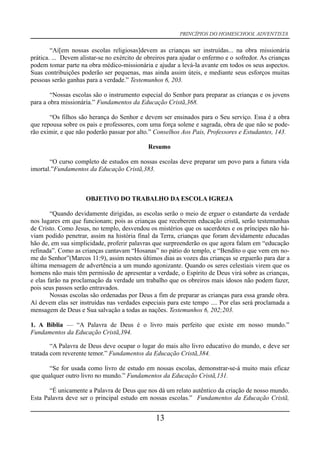 PRINCÍPIOS DO HOMESCHOOL ADVENTISTA
“Aí[em nossas escolas religiosas]devem as crianças ser instruídas... na obra missionária
prática. ... Devem alistar-se no exército de obreiros para ajudar o enfermo e o sofredor. As crianças
podem tomar parte na obra médico-missionária e ajudar a levá-la avante em todos os seus aspectos.
Suas contribuições poderão ser pequenas, mas ainda assim úteis, e mediante seus esforços muitas
pessoas serão ganhas para a verdade.” Testemunhos 6, 203.
“Nossas escolas são o instrumento especial do Senhor para preparar as crianças e os jovens
para a obra missionária.” Fundamentos da Educação Cristã,368.
“Os filhos são herança do Senhor e devem ser ensinados para o Seu serviço. Essa é a obra
que repousa sobre os pais e professores, com uma força solene e sagrada, obra de que não se pode-
rão eximir, e que não poderão passar por alto.” Conselhos Aos Pais, Professores e Estudantes, 143.
Resumo
“O curso completo de estudos em nossas escolas deve preparar um povo para a futura vida
imortal.”Fundamentos da Educação Cristã,383.
OBJETIVO DO TRABALHO DA ESCOLA IGREJA
“Quando devidamente dirigidas, as escolas serão o meio de erguer o estandarte da verdade
nos lugares em que funcionam; pois as crianças que receberem educação cristã, serão testemunhas
de Cristo. Como Jesus, no templo, desvendou os mistérios que os sacerdotes e os príncipes não há-
viam podido penetrar, assim na história final da Terra, crianças que foram devidamente educadas
hão de, em sua simplicidade, proferir palavras que surpreenderão os que agora falam em “educação
refinada”. Como as crianças cantavam “Hosanas” no pátio do templo, e “Bendito o que vem em no-
me do Senhor”(Marcos 11:9), assim nestes últimos dias as vozes das crianças se erguerão para dar a
última mensagem de advertência a um mundo agonizante. Quando os seres celestiais virem que os
homens não mais têm permissão de apresentar a verdade, o Espírito de Deus virá sobre as crianças,
e elas farão na proclamação da verdade um trabalho que os obreiros mais idosos não podem fazer,
pois seus passos serão entravados.
Nossas escolas são ordenadas por Deus a fim de preparar as crianças para essa grande obra.
Aí devem elas ser instruídas nas verdades especiais para este tempo .... Por elas será proclamada a
mensagem de Deus e Sua salvação a todas as nações. Testemunhos 6, 202;203.
1. A Bíblia — “A Palavra de Deus é o livro mais perfeito que existe em nosso mundo.”
Fundamentos da Educação Cristã,394.
“A Palavra de Deus deve ocupar o lugar do mais alto livro educativo do mundo, e deve ser
tratada com reverente temor.” Fundamentos da Educação Cristã,384.
“Se for usada como livro de estudo em nossas escolas, demonstrar-se-á muito mais eficaz
que qualquer outro livro no mundo.” Fundamentos da Educação Cristã,131.
“É unicamente a Palavra de Deus que nos dá um relato autêntico da criação de nosso mundo.
Esta Palavra deve ser o principal estudo em nossas escolas.” Fundamentos da Educação Cristã,
13
 