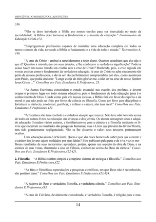 PRINCÍPIOS DO HOMESCHOOL ADVENTISTA
536.
“Não se deve introduzir a Bíblia em nossas escolas para ser intercalada no meio da
incredulidade. A Bíblia deve tornar-se o fundamento e o assunto da educação.” Fundamentos da
Educação Cristã,474.
“Empreguem-se professores capazes de ministrar uma educação completa em todos os
ramos comuns da vida, tornando a Bíblia o fundamento e a vida de todo o estudo.” Testemunhos 6,
198.
“A cruz de Cristo - ensinai-a repetidamente a todo aluno. Quantos acreditam que ela seja o
que é? Quantos a introduzem em seus estudos, e lhe conhecem a verdadeira significação? Poderia
acaso haver em nosso mundo um cristão sem a cruz de Cristo? Mantende, pois, a cruz erguida em
vossas escolas como o fundamento da verdadeira educação. A cruz de Cristo se acha exatamente tão
perto de nossos professores, e devia ser tão perfeitamente compreendida por eles, como aconteceu
com Paulo, que podia declarar: "Longe esteja de mim gloriar-me, a não ser na cruz de nosso Senhor
Jesus Cristo ...” Conselhos aos Pais, Estudantes E Professores, 23.
“As Santas Escrituras constituíam o estudo essencial nas escolas dos profetas, e devem
ocupar o primeiro lugar em todo sistema educativo; pois o fundamento de toda educação justa é o
conhecimento de Deus. Usada como guia em nossas escolas, a Bíblia fará em favor do espírito e da
moral o que não pode ser feito por livros de ciência ou filosofia. Como um livro para disciplinar e
fortalecer o intelecto, enobrecer, purificar, e refinar o caráter, não tem rival.” Conselhos aos Pais,
Estudantes E Professores,422.
“A Escritura não tem recebido a cuidadosa atenção que merece. Não tem sido honrada acima
de todos os outros livros na educação das crianças e dos jovens. Os alunos consagram anos a adqui-
rir educação. Estudam vários autores, e familiarizam-se com a ciência e a filosofia mediante os li-
vros que encerram os resultados das pesquisas humanas; mas o Livro que provém do divino Mestre,
tem sido grandemente negligenciado. Não se lhe discerne o valor; seus tesouros permanecem
ocultos.
Uma educação assim é deficiente. Quem e que são esses homens de saber para que a mente e
o caráter dos jovens sejam moldados por suas ideias? Eles publicam pela pena e de viva voz os me-
lhores resultados de seus raciocínios; aprendem, porém, apenas um aspecto da obra de Deus, e na
curteza de suas vistas, chamando a isso de Ciência, exaltam-no acima do Deus da ciência.” Conse-
lhos aos Pais, Estudantes E Professores,422,423.
2. Filosofia— “A Bíblia contém simples e completo sistema de teologia e filosofia.” Conselhos aos
Pais, Estudantes E Professores,422
“As frias e filosóficas especulações e pesquisas científicas, em que Deus não é reconhecido,
são positivo dano.” Conselhos aos Pais, Estudantes E Professores,423,424.
“A palavra de Deus é verdadeira filosofia, a verdadeira ciência.” Conselhos aos Pais, Estu-
dantes E Professores,433.
“A cruz do Calvário, devidamente considerada, é verdadeira filosofia, é religião pura e ima-
14
 