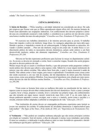 PRINCÍPIOS DO HOMESCHOOL ADVENTISTA
culada.” The Youth’s Instructor, July 7, 1898,
CIÊNCIA DOMÉSTICA
3. Início de Decisões —“Pelos israelitas a atividade industrial era considerada um dever. De cada
pai exigia-se que fizesse com que os filhos aprendessem algum ofício útil. Os maiores homens de
Israel eram adestrados nas ocupações industriais. Um conhecimento dos deveres próprios à dona-
de-casa era considerado essencial a toda mulher; e considerava-se a perícia em tais deveres como
uma honra à mulher da mais elevada posição.” Conselhos aos Pais, Estudantes E Professores,276.
“O exercício nos trabalhos domésticos é do máximo proveito para as jovens. O trabalho
físico não impede o cultivo do intelecto: longe disso. As vantagens adquiridas por meio dele equi-
librarão a pessoa, e impedirão a mente de ser sobrecarregada. A fadiga dominará os músculos, ali-
viando o cérebro cansado. ... Para um são intelecto, exige-se um corpo são. A saúde física e o co-
nhecimento prático de todos os necessários deveres domésticos, jamais serão entrave a um bem
desenvolvido intelecto; ambos são altamente importantes.” Conselhos aos Pais, Estudantes E
Professores,287,288.
“Deveria ter havido experientes professores para lecionar às moças no departamento culiná-
rio. Às jovens se deveria ter ensinado a cortar, fazer e consertar roupas, ficando elas assim prepara-
das para os deveres práticos da vida. ....
Muitas moças há que se casam e constituem família, e que não possuem senão pequenino conheci-
mento prático dos deveres que cabem a uma esposa e mãe. Sabem ler e tocar algum instrumento de
música; mas não sabem cozinhar. Não sabem fazer bom pão, o qual é muito essencial à saúde da
família. Não sabem cortar e fazer roupas, pois nunca o aprenderam. Consideram essas coisas como
não sendo essenciais e, em sua vida de casadas, são tão dependentes de outros para lhes fazerem
essas coisas, como seus próprios filhinhos. Essa inescusável ignorância com relação aos mais neces-
sários deveres da vida faz infelizes muitas famílias. ...” Conselhos aos Pais, Estudantes E Professo-
res,289,290.
“Visto como os homens bem como as mulheres têm parte na constituição do lar, tanto os
rapazes como as moças devem obter conhecimento dos deveres domésticos. Fazer a cama e arranjar
o quarto, lavar a louça, preparar a comida, lavar e consertar sua própria roupa, são conhecimentos
que não tornarão um rapaz menos varonil; torná-lo-ão mais feliz e útil. E se, do outro lado, as
moças pudessem aprender a arrear, cavalgar, usar a serra e o martelo, assim como o ancinho e a
enxada, estariam melhor adaptadas a enfrentar as emergências da vida.” Educação, 216-217.
“Nas instituições de ensino devem ser empregadas professoras experientes para instruir as
jovens nos mistérios da cozinha. O conhecimento de atividades domésticas é imprescindível para
toda mulher.” The Signs of the Times, 29 de Junho de 1882, art. "Importância do Treinamento Físi-
co."
4. Vestimenta —“Não poderá ser completa nenhuma educação que não ensine princípios corretos
em relação ao vestuário. Sem tal ensino, a obra da educação é muitas vezes retardada e pervertida.
O amor ao vestuário e a dedicação à moda acham-se entre os mais formidáveis oponentes e decidi-
dos embaraços que há para o professor.” Educação, 246.
15
 