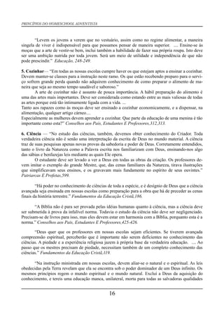 PRINCÍPIOS DO HOMESCHOOL ADVENTISTA
“Levem os jovens a verem que no vestuário, assim como no regime alimentar, a maneira
singela de viver é indispensável para que possamos pensar de maneira superior. .... Ensine-se às
moças que a arte de vestir-se bem, inclui também a habilidade de fazer sua própria roupa. Isto deve
ser uma ambição nutrida por toda jovem. Será um meio de utilidade e independência de que não
pode prescindir.” Educação, 248-249.
5. Cozinhar— “Em todas as nossas escolas cumpre haver os que estejam aptos a ensinar a cozinhar.
Devem manter-se classes para a instrução neste ramo. Os que estão recebendo preparo para o servi-
ço sofrem grande perda quando não adquirem conhecimento de como preparar o alimento de ma-
neira que seja ao mesmo tempo saudável e saboroso.”
A arte de cozinhar não é assunto de pouca importância. A hábil preparação do alimento é
uma das artes mais importantes. Deve ser considerada como estando entre as mais valiosas de todas
as artes porque está tão intimamente ligada com a vida. ...
Tanto aos rapazes como às moças deve ser ensinado a cozinhar economicamente, e a dispensar, na
alimentação, qualquer artigo cárneo....
Especialmente as mulheres devem aprender a cozinhar. Que parte da educação de uma menina é tão
importante como esta?” Conselhos aos Pais, Estudantes E Professores,312,313.
6. Ciência — “No estudo das ciências, também, devemos obter conhecimento do Criador. Toda
verdadeira ciência não é senão uma interpretação da escrita de Deus no mundo material. A ciência
traz de suas pesquisas apenas novas provas da sabedoria e poder de Deus. Corretamente entendidos,
tanto o livro da Natureza como a Palavra escrita nos familiarizam com Deus, ensinando-nos algo
das sábias e benfazejas leis mediante as quais Ele opera.
O estudante deve ser levado a ver a Deus em todas as obras da criação. Os professores de-
vem imitar o exemplo do grande Mestre, que, das cenas familiares da Natureza, tirava ilustrações
que simplificavam seus ensinos, e os gravavam mais fundamente no espírito de seus ouvintes.”
Patriarcas E Profetas,599.
“Há poder no conhecimento de ciências de toda a espécie, e é desígnio de Deus que a ciência
avançada seja ensinada em nossas escolas como preparação para a obra que há de preceder as cenas
finais da história terrestre.” Fundamentos da Educação Cristã,186.
“A Bíblia não é para ser provada pelas idéias humanas quanto à ciência, mas a ciência deve
ser submetida à prova da infalível norma. Todavia o estudo da ciência não deve ser negligenciado.
Precisam-se de livros para isso, mas eles devem estar em harmonia com a Bíblia, porquanto esta é a
norma.” Conselhos aos Pais, Estudantes E Professores,425-426.
“Deus quer que os professores em nossas escolas sejam eficientes. Se tiverem avançada
compreensão espiritual, perceberão que é importante não serem deficientes no conhecimento das
ciências. A piedade e a experiência religiosa jazem à própria base da verdadeira educação. .... Ao
passo que os mestres precisam de piedade, necessitam também de um completo conhecimento das
ciências.” Fundamentos da Educação Cristã,119.
“Na instrução ministrada em nossas escolas, devem aliar-se o natural e o espiritual. As leis
obedecidas pela Terra revelam que ela se encontra sob o poder dominador de um Deus infinito. Os
mesmos princípios regem o mundo espiritual e o mundo natural. Excluí a Deus da aquisição do
conhecimento, e tereis uma educação manca, unilateral, morta para todas as salvadoras qualidades
16
 