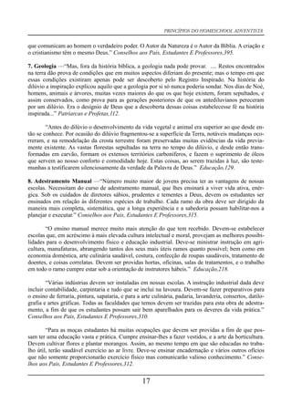 PRINCÍPIOS DO HOMESCHOOL ADVENTISTA
que comunicam ao homem o verdadeiro poder. O Autor da Natureza é o Autor da Bíblia. A criação e
o cristianismo têm o mesmo Deus.” Conselhos aos Pais, Estudantes E Professores,395.
7. Geologia —“Mas, fora da história bíblica, a geologia nada pode provar. .... Restos encontrados
na terra dão prova de condições que em muitos aspectos diferiam do presente; mas o tempo em que
essas condições existiram apenas pode ser descoberto pelo Registro Inspirado. Na história do
dilúvio a inspiração explicou aquilo que a geologia por si só nunca poderia sondar. Nos dias de Noé,
homens, animais e árvores, muitas vezes maiores do que os que hoje existem, foram sepultados, e
assim conservados, como prova para as gerações posteriores de que os antediluvianos pereceram
por um dilúvio. Era o desígnio de Deus que a descoberta dessas coisas estabelecesse fé na história
inspirada...” Patriarcas e Profetas,112.
“Antes do dilúvio o desenvolvimento da vida vegetal e animal era superior ao que desde en-
tão se conhece. Por ocasião do dilúvio fragmentou-se a superfície da Terra, notáveis mudanças oco-
rreram, e na remodelação da crosta terrestre foram preservadas muitas evidências da vida previa-
mente existente. As vastas florestas sepultadas na terra no tempo do dilúvio, e desde então trans-
formadas em carvão, formam os extensos territórios carboníferos, e fazem o suprimento de óleos
que servem ao nosso conforto e comodidade hoje. Estas coisas, ao serem trazidas à luz, são teste-
munhas a testificarem silenciosamente da verdade da Palavra de Deus.” Educação,129.
8. Adestramento Manual —“Número muito maior de jovens precisa ter as vantagens de nossas
escolas. Necessitam do curso de adestramento manual, que lhes ensinará a viver vida ativa, enér-
gica. Sob os cuidados de diretores sábios, prudentes e tementes a Deus, devem os estudantes ser
ensinados em relação às diferentes espécies de trabalho. Cada ramo da obra deve ser dirigido da
maneira mais completa, sistemática, que a longa experiência e a sabedoria possam habilitar-nos a
planejar e executar.” Conselhos aos Pais, Estudantes E Professores,315.
“O ensino manual merece muito mais atenção do que tem recebido. Devem-se estabelecer
escolas que, em acréscimo à mais elevada cultura intelectual e moral, provejam as melhores possibi-
lidades para o desenvolvimento físico e educação industrial. Deve-se ministrar instrução em agri-
cultura, manufaturas, abrangendo tantos dos seus mais úteis ramos quanto possível; bem como em
economia doméstica, arte culinária saudável, costura, confecção de roupas saudáveis, tratamento de
doentes, e coisas correlatas. Devem ser providas hortas, oficinas, salas de tratamentos, e o trabalho
em todo o ramo cumpre estar sob a orientação de instrutores hábeis.” Educação,218.
“Várias indústrias devem ser instaladas em nossas escolas. A instrução industrial dada deve
incluir contabilidade, carpintaria e tudo que se inclui na lavoura. Devem-se fazer preparativos para
o ensino de ferraria, pintura, sapataria, e para a arte culinária, padaria, lavanderia, consertos, datilo-
grafia e artes gráficas. Todas as faculdades que temos devem ser trazidas para esta obra de adestra-
mento, a fim de que os estudantes possam sair bem aparelhados para os deveres da vida prática.”
Conselhos aos Pais, Estudantes E Professores,310.
“Para as moças estudantes há muitas ocupações que devem ser providas a fim de que pos-
sam ter uma educação vasta e prática. Cumpre ensinar-lhes a fazer vestidos, e a arte da horticultura.
Devem cultivar flores e plantar morangos. Assim, ao mesmo tempo em que são educadas no traba-
lho útil, terão saudável exercício ao ar livre. Deve-se ensinar encadernação e vários outros ofícios
que não somente proporcionarão exercício físico mas comunicarão valioso conhecimento.” Conse-
lhos aos Pais, Estudantes E Professores,312.
17
 