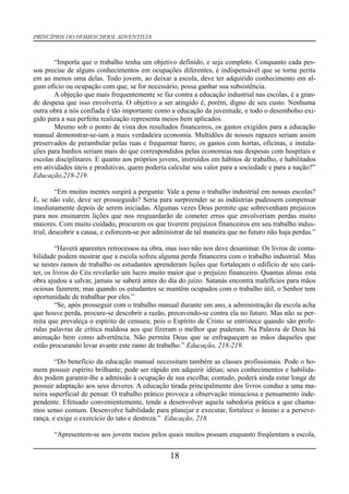 PRINCÍPIOS DO HOMESCHOOL ADVENTISTA
“Importa que o trabalho tenha um objetivo definido, e seja completo. Conquanto cada pes-
soa precise de alguns conhecimentos em ocupações diferentes, é indispensável que se torne perita
em ao menos uma delas. Todo jovem, ao deixar a escola, deve ter adquirido conhecimento em al-
gum ofício ou ocupação com que, se for necessário, possa ganhar sua subsistência.
A objeção que mais frequentemente se faz contra a educação industrial nas escolas, é a gran-
de despesa que isso envolveria. O objetivo a ser atingido é, porém, digno de seu custo. Nenhuma
outra obra a nós confiada é tão importante como a educação da juventude, e todo o desembolso exi-
gido para a sua perfeita realização representa meios bem aplicados.
Mesmo sob o ponto de vista dos resultados financeiros, os gastos exigidos para a educação
manual demonstrar-se-iam a mais verdadeira economia. Multidões de nossos rapazes seriam assim
preservados de perambular pelas ruas e frequentar bares; os gastos com hortas, oficinas, e instala-
ções para banhos seriam mais do que correspondidos pelas economias nas despesas com hospitais e
escolas disciplinares. E quanto aos próprios jovens, instruídos em hábitos de trabalho, e habilitados
em atividades úteis e produtivas, quem poderia calcular seu valor para a sociedade e para a nação?”
Educação,218-219.
“Em muitas mentes surgirá a pergunta: Vale a pena o trabalho industrial em nossas escolas?
E, se não vale, deve ser prosseguido? Seria para surpreender se as indústrias pudessem compensar
imediatamente depois de serem iniciadas. Algumas vezes Deus permite que sobrevenham prejuízos
para nos ensinarem lições que nos resguardarão de cometer erros que envolveriam perdas muito
maiores. Com muito cuidado, procurem os que tiverem prejuízos financeiros em seu trabalho indus-
trial, descobrir a causa, e esforcem-se por administrar de tal maneira que no futuro não haja perdas.”
“Haverá aparentes retrocessos na obra, mas isso não nos deve desanimar. Os livros de conta-
bilidade podem mostrar que a escola sofreu alguma perda financeira com o trabalho industrial. Mas
se nestes ramos de trabalho os estudantes aprenderam lições que fortaleçam o edifício de seu cará-
ter, os livros do Céu revelarão um lucro muito maior que o prejuízo financeiro. Quantas almas esta
obra ajudou a salvar, jamais se saberá antes do dia do juízo. Satanás encontra malefícios para mãos
ociosas fazerem; mas quando os estudantes se mantêm ocupados com o trabalho útil, o Senhor tem
oportunidade de trabalhar por eles.”
“Se, após prosseguir com o trabalho manual durante um ano, a administração da escola acha
que houve perda, procure-se descobrir a razão, precavendo-se contra ela no futuro. Mas não se per-
mita que prevaleça o espírito de censura; pois o Espírito de Cristo se entristece quando são profe-
ridas palavras de crítica maldosa aos que fizeram o melhor que puderam. Na Palavra de Deus há
animação bem como advertência. Não permita Deus que se enfraqueçam as mãos daqueles que
estão procurando levar avante este ramo de trabalho.” Educação, 218-219.
“Do benefício da educação manual necessitam também as classes profissionais. Pode o ho-
mem possuir espírito brilhante; pode ser rápido em adquirir idéias; seus conhecimentos e habilida-
des podem garantir-lhe a admissão à ocupação de sua escolha; contudo, poderá ainda estar longe de
possuir adaptação aos seus deveres. A educação tirada principalmente dos livros conduz a uma ma-
neira superficial de pensar. O trabalho prático provoca a observação minuciosa e pensamento inde-
pendente. Efetuado convenientemente, tende a desenvolver aquela sabedoria prática a que chama-
mos senso comum. Desenvolve habilidade para planejar e executar, fortalece o ânimo e a perseve-
rança, e exige o exercício do tato e destreza.” Educação, 218.
“Apresentem-se aos jovens meios pelos quais muitos possam enquanto freqüentam a escola,
18
 