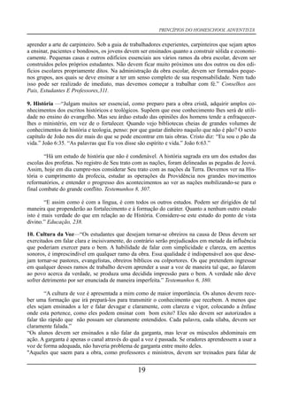 PRINCÍPIOS DO HOMESCHOOL ADVENTISTA
aprender a arte de carpinteiro. Sob a guia de trabalhadores experientes, carpinteiros que sejam aptos
a ensinar, pacientes e bondosos, os jovens devem ser ensinados quanto a construir sólida e economi-
camente. Pequenas casas e outros edifícios essenciais aos vários ramos da obra escolar, devem ser
construídos pelos próprios estudantes. Não devem ficar muito próximos uns dos outros ou dos edi-
fícios escolares propriamente ditos. Na administração da obra escolar, devem ser formados peque-
nos grupos, aos quais se deve ensinar a ter um senso completo de sua responsabilidade. Nem tudo
isso pode ser realizado de imediato, mas devemos começar a trabalhar com fé.” Conselhos aos
Pais, Estudantes E Professores,311.
9. História —“Julgam muitos ser essencial, como preparo para a obra cristã, adquirir amplos co-
nhecimentos dos escritos históricos e teológicos. Supõem que esse conhecimento lhes será de utili-
dade no ensino do evangelho. Mas seu árduo estudo das opiniões dos homens tende a enfraquecer-
lhes o ministério, em vez de o fortalecer. Quando vejo bibliotecas cheias de grandes volumes de
conhecimentos de história e teologia, penso: por que gastar dinheiro naquilo que não é pão? O sexto
capítulo de João nos diz mais do que se pode encontrar em tais obras. Cristo diz: “Eu sou o pão da
vida.” João 6:35. “As palavras que Eu vos disse são espírito e vida.” João 6:63.”
“Há um estudo de história que não é condenável. A história sagrada era um dos estudos das
escolas dos profetas. No registro de Seu trato com as nações, foram delineadas as pegadas de Jeová.
Assim, hoje em dia cumpre-nos considerar Seu trato com as nações da Terra. Devemos ver na His-
tória o cumprimento da profecia, estudar as operações da Providência nos grandes movimentos
reformatórios, e entender o progresso dos acontecimentos ao ver as nações mobilizando-se para o
final combate do grande conflito. Testemunhos 8, 307.
“E assim como é com a língua, é com todos os outros estudos. Podem ser dirigidos de tal
maneira que propenderão ao fortalecimento e à formação do caráter. Quanto a nenhum outro estudo
isto é mais verdade do que em relação ao de História. Considere-se este estudo do ponto de vista
divino.” Educação, 238.
10. Cultura da Voz—“Os estudantes que desejam tornar-se obreiros na causa de Deus devem ser
exercitados em falar clara e incisivamente, do contrário serão prejudicados em metade da influência
que poderiam exercer para o bem. A habilidade de falar com simplicidade e clareza, em acentos
sonoros, é imprescindível em qualquer ramo da obra. Essa qualidade é indispensável aos que dese-
jam tornar-se pastores, evangelistas, obreiros bíblicos ou colportores. Os que pretendem ingressar
em qualquer desses ramos de trabalho devem aprender a usar a voz de maneira tal que, ao falarem
ao povo acerca da verdade, se produza uma decidida impressão para o bem. A verdade não deve
sofrer detrimento por ser enunciada de maneira imperfeita.” Testemunhos 6, 380.
“A cultura de voz é apresentada a mim como de maior importância. Os alunos devem rece-
ber uma formação que irá prepará-los para transmitir o conhecimento que recebem. A menos que
eles sejam ensinados a ler e falar devagar e claramente, com clareza e vigor, colocando a ênfase
onde esta pertence, como eles podem ensinar com bom exito? Eles não devem ser autorizados a
falar tão rápido que não possam ser claramente entendidos. Cada palavra, cada sílaba, devem ser
claramente falada.”
“Os alunos devem ser ensinados a não falar da garganta, mas levar os músculos abdominais em
ação. A garganta é apenas o canal através do qual a voz é passada. Se oradores aprendessem a usar a
voz de forma adequada, não haveria problema de garganta entre muito deles.
"Aqueles que saem para a obra, como professores e ministros, devem ser treinados para falar de
19
 