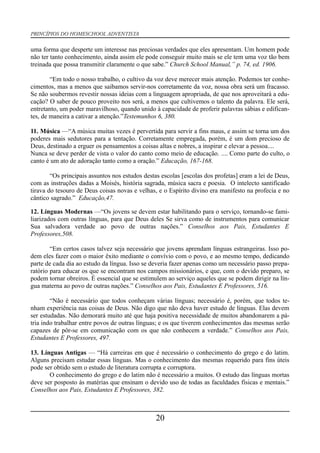 PRINCÍPIOS DO HOMESCHOOL ADVENTISTA
uma forma que desperte um interesse nas preciosas verdades que eles apresentam. Um homem pode
não ter tanto conhecimento, ainda assim ele pode conseguir muito mais se ele tem uma voz tão bem
treinada que possa transmitir claramente o que sabe.” Church School Manual,” p. 74, ed. 1906.
“Em todo o nosso trabalho, o cultivo da voz deve merecer mais atenção. Podemos ter conhe-
cimentos, mas a menos que saibamos servir-nos corretamente da voz, nossa obra será um fracasso.
Se não soubermos revestir nossas ideias com a linguagem apropriada, de que nos aproveitará a edu-
cação? O saber de pouco proveito nos será, a menos que cultivemos o talento da palavra. Ele será,
entretanto, um poder maravilhoso, quando unido à capacidade de proferir palavras sábias e edifican-
tes, de maneira a cativar a atenção.”Testemunhos 6, 380.
11. Música —“A música muitas vezes é pervertida para servir a fins maus, e assim se torna um dos
poderes mais sedutores para a tentação. Corretamente empregada, porém, é um dom precioso de
Deus, destinado a erguer os pensamentos a coisas altas e nobres, a inspirar e elevar a pessoa....
Nunca se deve perder de vista o valor do canto como meio de educação. .... Como parte do culto, o
canto é um ato de adoração tanto como a oração.” Educação, 167-168.
“Os principais assuntos nos estudos destas escolas [escolas dos profetas] eram a lei de Deus,
com as instruções dadas a Moisés, história sagrada, música sacra e poesia. O intelecto santificado
tirava do tesouro de Deus coisas novas e velhas, e o Espírito divino era manifesto na profecia e no
cântico sagrado.” Educação,47.
12. Línguas Modernas —“Os jovens se devem estar habilitando para o serviço, tornando-se fami-
liarizados com outras línguas, para que Deus deles Se sirva como de instrumentos para comunicar
Sua salvadora verdade ao povo de outras nações.” Conselhos aos Pais, Estudantes E
Professores,508.
“Em certos casos talvez seja necessário que jovens aprendam línguas estrangeiras. Isso po-
dem eles fazer com o maior êxito mediante o convívio com o povo, e ao mesmo tempo, dedicando
parte de cada dia ao estudo da língua. Isso se deveria fazer apenas como um necessário passo prepa-
ratório para educar os que se encontram nos campos missionários, e que, com o devido preparo, se
podem tornar obreiros. É essencial que se estimulem ao serviço aqueles que se podem dirigir na lín-
gua materna ao povo de outras nações.” Conselhos aos Pais, Estudantes E Professores, 516.
“Não é necessário que todos conheçam várias línguas; necessário é, porém, que todos te-
nham experiência nas coisas de Deus. Não digo que não deva haver estudo de línguas. Elas devem
ser estudadas. Não demorará muito até que haja positiva necessidade de muitos abandonarem a pá-
tria indo trabalhar entre povos de outras línguas; e os que tiverem conhecimentos das mesmas serão
capazes de pôr-se em comunicação com os que não conhecem a verdade.” Conselhos aos Pais,
Estudantes E Professores, 497.
13. Línguas Antigas — “Há carreiras em que é necessário o conhecimento do grego e do latim.
Alguns precisam estudar essas línguas. Mas o conhecimento das mesmas requerido para fins úteis
pode ser obtido sem o estudo de literatura corrupta e corruptora.
O conhecimento do grego e do latim não é necessário a muitos. O estudo das línguas mortas
deve ser posposto às matérias que ensinam o devido uso de todas as faculdades físicas e mentais.”
Conselhos aos Pais, Estudantes E Professores, 382.
20
 
