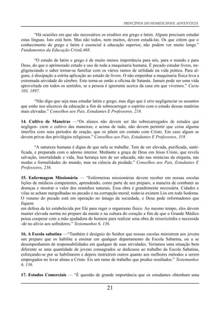 PRINCÍPIOS DO HOMESCHOOL ADVENTISTA
“Há ocasiões em que são necessários os eruditos em grego e latim. Alguns precisam estudar
estas línguas. Isto está bem. Mas não todos, nem muitos, devem estudá-las. Os que crêem que o
conhecimento de grego e latim é essencial à educação superior, não podem ver muito longe.”
Fundamentos da Educação Cristã,468.
“O estudo de latim e grego é de muito menos importância para nós, para o mundo e para
Deus, do que o aprimorado estudo e uso de toda a maquinaria humana. É pecado estudar livros, ne-
gligenciando o saber tornar-se familiar com os vários ramos de utilidade na vida prática. Para al-
guns, é dissipação a estrita aplicação ao estudo de livros. O não empenhar a maquinaria física leva a
extremada atividade do cérebro. Este torna-se então a oficina de Satanás. Jamais pode ser uma vida
aproveitada em todos os sentidos, se a pessoa é ignorante acerca da casa em que vivemos.” Carta
103, 1897.
“Não digo que seja mau estudar latim e grego, mas digo que é erro negligenciar os assuntos
que estão nos alicerces da educação a fim de sobrecarregar o espírito com o estudo dessas matérias
mais elevadas.” Conselhos aos Pais, Estudantes E Professores, 218.
14. Cultivo de Maneiras —“Os alunos não devem ser tão sobrecarregados de estudos que
negligen- ciem o cultivo das maneiras; e acima de tudo, não devem permitir que coisa alguma
interfira com seus períodos de oração, que os põem em contato com Cristo. Em caso algum se
devem privar dos privilégios religiosos.” Conselhos aos Pais, Estudantes E Professores, 318.
“A natureza humana é digna de que nela se trabalhe. Tem de ser elevada, purificada, santi-
ficada, e preparada com o adorno interior. Mediante a graça de Deus em Jesus Cristo, que revela
salvação, imortalidade e vida, Sua herança tem de ser educada, não nas minúcias da etiqueta, nas
modas e formalidades do mundo, mas na ciência da piedade.” Conselhos aos Pais, Estudantes E
Professores, 236.
15. Enfermagem Missionária — “Enfermeiras missionárias devem receber em nossas escolas
lições de médicos competentes, aprendendo, como parte de seu preparo, a maneira de combater as
doenças e mostrar o valor dos remédios naturais. Essa obra é grandemente necessária. Cidades e
vilas se acham mergulhadas no pecado e na corrupção moral; todavia existem Lós em toda Sodoma.
O veneno do pecado está em operação no âmago da sociedade, e Deus pede reformadores que
fiquem
em defesa da lei estabelecida por Ele para reger o organismo físico. Ao mesmo tempo, eles devem
manter elevada norma no preparo da mente e na cultura do coração a fim de que o Grande Médico
possa cooperar com a mão ajudadora do homem para realizar uma obra de misericórdia e necessida
-de no alívio aos sofredores.” Testemunhos 6, 136.
16. A Escola sabatina —“Também é desígnio do Senhor que nossas escolas ministrem aos jovens
um preparo que os habilite a ensinar em qualquer departamento da Escola Sabatina, ou a se
desempenharem de responsabilidades em qualquer de suas atividades. Veríamos uma situação bem
diferente se uma quantidade de jovens consagrados se dedicasse ao trabalho da Escola Sabatina,
esforçando-se por se habilitarem e depois instruírem outros quanto aos melhores métodos a serem
empregados no levar almas a Cristo. Eis um ramo de trabalho que produz resultados.” Testemunhos
6, 136.
17. Estudos Comerciais — “É questão de grande importância que os estudantes obtenham uma
21
 