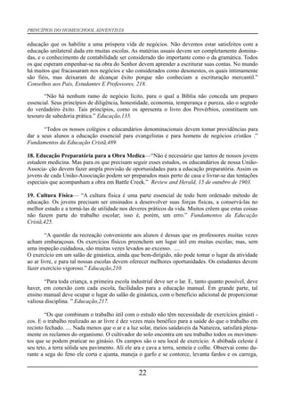 PRINCÍPIOS DO HOMESCHOOL ADVENTISTA
educação que os habilite a uma próspera vida de negócios. Não devemos estar satisfeitos com a
educação unilateral dada em muitas escolas. As matérias usuais devem ser completamente domina-
das, e o conhecimento de contabilidade ser considerado tão importante como o da gramática. Todos
os que esperam empenhar-se na obra do Senhor devem aprender a escriturar suas contas. No mundo
há muitos que fracassaram nos negócios e são considerados como desonestos, os quais intimamente
são fiéis, mas deixaram de alcançar êxito porque não conheciam a escrituração mercantil.”
Conselhos aos Pais, Estudantes E Professores, 218.
“Não há nenhum ramo de negócio lícito, para o qual a Bíblia não conceda um preparo
essencial. Seus princípios de diligência, honestidade, economia, temperança e pureza, são o segredo
do verdadeiro êxito. Tais princípios, como os apresenta o livro dos Provérbios, constituem um
tesouro de sabedoria prática.” Educação,135.
“Todos os nossos colégios e educandários denominacionais devem tomar providências para
dar a seus alunos a educação essencial para evangelistas e para homens de negócios cristãos .”
Fundamentos da Educação Cristã,489.
18. Educação Preparatória para a Obra Medica—“Não é necessário que tantos de nossos jovens
estudem medicina. Mas para os que precisam seguir esses estudos, os educandários de nossa União-
Associa- ção devem fazer ampla provisão de oportunidades para a educação preparatória. Assim os
jovens de cada União-Associação podem ser preparados mais perto de casa e livrar-se das tentações
especiais que acompanham a obra em Battle Creek.” Review and Herald, 15 de outubro de 1903.
19. Cultura Física— “A cultura física é uma parte essencial de todo bem ordenado método de
educação. Os jovens precisam ser ensinados a desenvolver suas forças físicas, a conservá-las no
melhor estado e a torná-las de utilidade nos deveres práticos da vida. Muitos crêem que estas coisas
não fazem parte do trabalho escolar; isso é, porém, um erro.” Fundamentos da Educação
Cristã,425.
“A questão da recreação conveniente aos alunos é dessas que os professores muitas vezes
acham embaraçosas. Os exercícios físicos preenchem um lugar útil em muitas escolas; mas, sem
uma inspeção cuidadosa, são muitas vezes levados ao excesso. ....
O exercício em um salão de ginástica, ainda que bem-dirigido, não pode tomar o lugar da atividade
ao ar livre, e para tal nossas escolas devem oferecer melhores oportunidades. Os estudantes devem
fazer exercício vigoroso.” Educação,210.
“Para toda criança, a primeira escola industrial deve ser o lar. E, tanto quanto possível, deve
haver, em conexão com cada escola, facilidades para a educação manual. Em grande parte, tal
ensino manual deve ocupar o lugar do salão de ginástica, com o benefício adicional de proporcionar
valiosa disciplina. ” Educação,217.
“Os que combinam o trabalho útil com o estudo não têm necessidade de exercícios ginásti -
cos. E o trabalho realizado ao ar livre é dez vezes mais benéfico para a saúde do que o trabalho em
recinto fechado. .... Nada menos que o ar e a luz solar, meios saúdaveis da Natureza, satisfará plena-
mente os reclamos do organismo. O cultivador do solo encontra em seu trabalho todos os movimen-
tos que se podem praticar no ginásio. Os campos são o seu local de exercício. A abóbada celeste é
seu teto, a terra sólida seu pavimento. Ali ele ara e cava a terra, semeia e colhe. Observai como du-
rante a sega do feno ele corta e ajunta, maneja o garfo e se contorce, levanta fardos e os carrega,
22
 