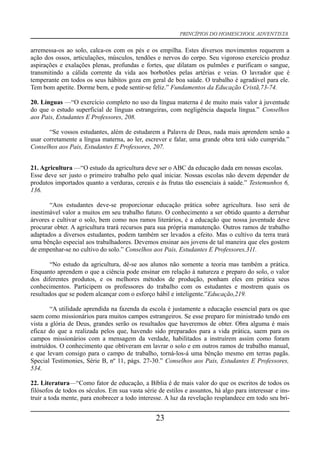 PRINCÍPIOS DO HOMESCHOOL ADVENTISTA
arremessa-os ao solo, calca-os com os pés e os empilha. Estes diversos movimentos requerem a
ação dos ossos, articulações, músculos, tendões e nervos do corpo. Seu vigoroso exercício produz
aspirações e exalações plenas, profundas e fortes, que dilatam os pulmões e purificam o sangue,
transmitindo a cálida corrente da vida aos borbotões pelas artérias e veias. O lavrador que é
temperante em todos os seus hábitos goza em geral de boa saúde. O trabalho é agradável para ele.
Tem bom apetite. Dorme bem, e pode sentir-se feliz.” Fundamentos da Educação Cristã,73-74.
20. Línguas —“O exercício completo no uso da língua materna é de muito mais valor à juventude
do que o estudo superficial de línguas estrangeiras, com negligência daquela língua.” Conselhos
aos Pais, Estudantes E Professores, 208.
“Se vossos estudantes, além de estudarem a Palavra de Deus, nada mais aprendem senão a
usar corretamente a língua materna, ao ler, escrever e falar, uma grande obra terá sido cumprida.”
Conselhos aos Pais, Estudantes E Professores, 207.
21. Agricultura —“O estudo da agricultura deve ser o ABC da educação dada em nossas escolas.
Esse deve ser justo o primeiro trabalho pelo qual iniciar. Nossas escolas não devem depender de
produtos importados quanto a verduras, cereais e às frutas tão essenciais à saúde.” Testemunhos 6,
136.
“Aos estudantes deve-se proporcionar educação prática sobre agricultura. Isso será de
inestimável valor a muitos em seu trabalho futuro. O conhecimento a ser obtido quanto a derrubar
árvores e cultivar o solo, bem como nos ramos literários, é a educação que nossa juventude deve
procurar obter. A agricultura trará recursos para sua própria manutenção. Outros ramos de trabalho
adaptados a diversos estudantes, podem também ser levados a efeito. Mas o cultivo da terra trará
uma bênção especial aos trabalhadores. Devemos ensinar aos jovens de tal maneira que eles gostem
de empenhar-se no cultivo do solo.” Conselhos aos Pais, Estudantes E Professores,311.
“No estudo da agricultura, dê-se aos alunos não somente a teoria mas também a prática.
Enquanto aprendem o que a ciência pode ensinar em relação à natureza e preparo do solo, o valor
dos diferentes produtos, e os melhores métodos de produção, ponham eles em prática seus
conhecimentos. Participem os professores do trabalho com os estudantes e mostrem quais os
resultados que se podem alcançar com o esforço hábil e inteligente.”Educação,219.
“A utilidade aprendida na fazenda da escola é justamente a educação essencial para os que
saem como missionários para muitos campos estrangeiros. Se esse preparo for ministrado tendo em
vista a glória de Deus, grandes serão os resultados que haveremos de obter. Obra alguma é mais
eficaz do que a realizada pelos que, havendo sido preparados para a vida prática, saem para os
campos missionários com a mensagem da verdade, habilitados a instruírem assim como foram
instruídos. O conhecimento que obtiveram em lavrar o solo e em outros ramos de trabalho manual,
e que levam consigo para o campo de trabalho, torná-los-á uma bênção mesmo em terras pagãs.
Special Testimonies, Série B, nº 11, págs. 27-30.” Conselhos aos Pais, Estudantes E Professores,
534.
22. Literatura—“Como fator de educação, a Bíblia é de mais valor do que os escritos de todos os
filósofos de todos os séculos. Em sua vasta série de estilos e assuntos, há algo para interessar e ins-
truir a toda mente, para enobrecer a todo interesse. A luz da revelação resplandece em todo seu bri-
23
 