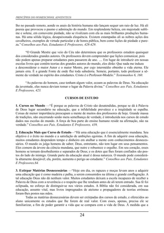 PRINCÍPIOS DO HOMESCHOOL ADVENTISTA
lho no passado remoto, aonde os anais da história humana não lançam sequer um raio de luz. Há ali
poesia que provocou o pasmo e admiração do mundo. Em resplendente beleza, em majestade subli-
me e solene, em comovente piedade, não se rivalizam com ela as mais brilhantes produções huma-
nas. Há uma sólida lógica, desapaixonada eloquência. Existem estampadas ali as nobres ações dos
cavalheiros, exemplos de virtude particular e de honra pública, bem como lições de piedade e pure-
za.” Conselhos aos Pais, Estudantes E Professores, 428-429.
“O Grande Mestre que veio do Céu não determinou que os professores estudem quaisquer
dos considerados grandes autores. Os professores devem compreender que lições comunicar, pois
não podem apenas preparar estudantes para passarem de ano. .... Em lugar de introduzir em nossas
escolas livros que contêm teorias dos grandes autores do mundo, eles dirão: Que nada me induza
a desconsiderar o maior Autor e o maior Mestre, por cujo intermédio obtenho a vida eterna. Ele
jamais erra. É a grande Fonte de onde flui toda sabedoria. Semeie, portanto, todo professor a sê-
mente da verdade no espírito dos estudantes. Cristo é o Professor-Modelo.” Testemunhos 6, 160.
“As palavras do homem, caso tenham algum valor, ecoam as palavras de Deus. Na educação
da juventude, elas nunca deviam tomar o lugar da Palavra divina.” Conselhos aos Pais, Estudantes
E Professores, 423.
CURSOS DE ESTUDO
1. Cursos no Mundo —“É porque as palavras de Cristo são desatendidas, porque se dá à Palavra
de Deus lugar secundário na educação, que a infidelidade prevalece e a iniqüidade se espalha.
Coisas de menor importância preocupam a mente de muitos dos professores de hoje. Grande massa
de tradições, não encerrando senão mera semelhança de verdade, é introduzida nos cursos de estudo
dados nas escolas do mundo. A força de boa parte do ensino humano reside na afirmação, não na
verdade.” Conselhos aos Pais, Estudantes E Professores, 439.
2. Educação Mais que Curso de Estudo—“Há uma educação que é essencialmente mundana. Seu
objetivo é o êxito no mundo e a satisfação de ambições egoístas. A fim de adquirir essa educação,
muitos estudantes despendem tempo e dinheiro em atulhar a mente com conhecimentos desneces-
sários. O mundo os julga homens de saber; Deus, entretanto, não tem lugar em seus pensamentos.
Eles comem da árvore da ciência mundana, que nutre e robustece o orgulho. Em seu coração, esses
homens se tornam desobedientes e separados de Deus; e os dotes que lhes foram confiados são pos-
tos do lado do inimigo. Grande parte da educação atual é dessa natureza. O mundo pode considerá-
la altamente desejável; ela, porém, aumenta o perigo ao estudante.” Conselhos aos Pais, Estudantes
E Professores,64.
3. Extirpar Matérias Desnecessárias —“Hoje em dia, os rapazes e moças levam anos a adquirir
uma educação que é como madeira e palha, a serem consumidos na última e grande conflagração. A
tal educação Deus não dá nenhum valor. Muitos estudantes deixam a escola incapazes de receber a
Palavra de Deus com a reverência e o respeito que lhe rendiam antes de ali terem entrado. Sua fé foi
eclipsada, no esforço de distinguir-se nos vários estudos. A Bíblia não foi considerada, em sua
educação, assunto vital, mas livros impregnados de ateísmo e propagadores de teorias errôneas
foram-lhes postos nas mãos.
Todas as matérias desnecessárias devem ser extirpadas dos cursos de estudo, e oferecidos ao
aluno unicamente os estudos que lhe forem de real valor. Com esses, apenas, precisa ele se
familiarizar, a fim de poder garantir a vida que se compara com a vida de Deus. À medida que a
24
 
