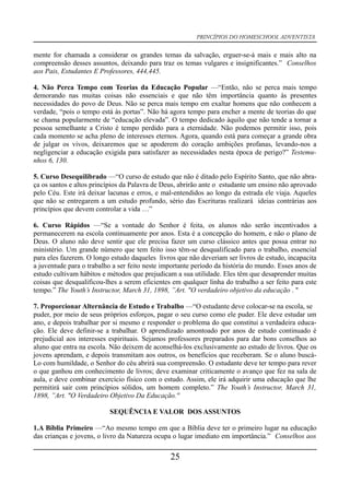 PRINCÍPIOS DO HOMESCHOOL ADVENTISTA
mente for chamada a considerar os grandes temas da salvação, erguer-se-á mais e mais alto na
compreensão desses assuntos, deixando para traz os temas vulgares e insignificantes.” Conselhos
aos Pais, Estudantes E Professores, 444,445.
4. Não Perca Tempo com Teorias da Educação Popular —“Então, não se perca mais tempo
demorando nas muitas coisas não essenciais e que não têm importância quanto às presentes
necessidades do povo de Deus. Não se perca mais tempo em exaltar homens que não conhecem a
verdade, “pois o tempo está às portas”. Não há agora tempo para encher a mente de teorias do que
se chama popularmente de “educação elevada”. O tempo dedicado àquilo que não tende a tornar a
pessoa semelhante a Cristo é tempo perdido para a eternidade. Não podemos permitir isso, pois
cada momento se acha pleno de interesses eternos. Agora, quando está para começar a grande obra
de julgar os vivos, deixaremos que se apoderem do coração ambições profanas, levando-nos a
negligenciar a educação exigida para satisfazer as necessidades nesta época de perigo?” Testemu-
nhos 6, 130.
5. Curso Desequilibrado —“O curso de estudo que não é ditado pelo Espírito Santo, que não abra-
ça os santos e altos princípios da Palavra de Deus, abrirão ante o estudante um ensino não aprovado
pelo Céu. Este irá deixar lacunas e erros, e mal-entendidos ao longo da estrada ele viaja. Aqueles
que não se entregarem a um estudo profundo, sério das Escrituras realizará ideias contrárias aos
princípios que devem controlar a vida …”
6. Curso Rápidos —“Se a vontade do Senhor é feita, os alunos não serão incentivados a
permanecerem na escola continuamente por anos. Esta é a concepção do homem, e não o plano de
Deus. O aluno não deve sentir que ele precisa fazer um curso clássico antes que possa entrar no
ministério. Um grande número que tem feito isso têm-se desqualificado para o trabalho, essencial
para eles fazerem. O longo estudo daqueles livros que não deveriam ser livros de estudo, incapacita
a juventude para o trabalho a ser feito neste importante período da história do mundo. Esses anos de
estudo cultivam hábitos e métodos que prejudicam a sua utilidade. Eles têm que desaprender muitas
coisas que desqualificou-lhes a serem eficientes em qualquer linha do trabalho a ser feito para este
tempo.” The Youth’s Instructor, March 31, 1898, ”Art. "O verdadeiro objetivo da educação . "
7. Proporcionar Alternância de Estudo e Trabalho —“O estudante deve colocar-se na escola, se
puder, por meio de seus próprios esforços, pagar o seu curso como ele puder. Ele deve estudar um
ano, e depois trabalhar por si mesmo e responder o problema do que constitui a verdadeira educa-
ção. Ele deve definir-se a trabalhar. O aprendizado amontoado por anos de estudo continuado é
prejudicial aos interesses espirituais. Sejamos professores preparados para dar bons conselhos ao
aluno que entra na escola. Não deixem de aconselhá-los exclusivamente ao estudo de livros. Que os
jovens aprendam, e depois transmitam aos outros, os benefícios que receberam. Se o aluno buscá-
Lo com humildade, o Senhor do céu abrirá sua compreensão. O estudante deve ter tempo para rever
o que ganhou em conhecimento de livros; deve examinar criticamente o avanço que fez na sala de
aula, e deve combinar exercício físico com o estudo. Assim, ele irá adquirir uma educação que lhe
permitirá sair com princípios sólidos, um homem completo.” The Youth’s Instructor, March 31,
1898, ”Art. "O Verdadeiro Objetivo Da Educação.''
SEQUÊNCIA E VALOR DOS ASSUNTOS
1.A Bíblia Primeiro —“Ao mesmo tempo em que a Bíblia deve ter o primeiro lugar na educação
das crianças e jovens, o livro da Natureza ocupa o lugar imediato em importância.” Conselhos aos
25
 