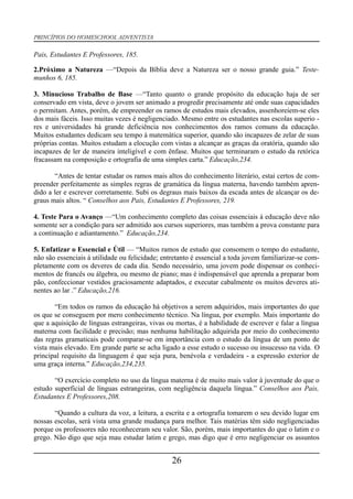 PRINCÍPIOS DO HOMESCHOOL ADVENTISTA
Pais, Estudantes E Professores, 185.
2.Próximo a Natureza —“Depois da Bíblia deve a Natureza ser o nosso grande guia.” Teste-
munhos 6, 185.
3. Minucioso Trabalho de Base —“Tanto quanto o grande propósito da educação haja de ser
conservado em vista, deve o jovem ser animado a progredir precisamente até onde suas capacidades
o permitam. Antes, porém, de empreender os ramos de estudos mais elevados, assenhoreiem-se eles
dos mais fáceis. Isso muitas vezes é negligenciado. Mesmo entre os estudantes nas escolas superio -
res e universidades há grande deficiência nos conhecimentos dos ramos comuns da educação.
Muitos estudantes dedicam seu tempo à matemática superior, quando são incapazes de zelar de suas
próprias contas. Muitos estudam a elocução com vistas a alcançar as graças da oratória, quando são
incapazes de ler de maneira inteligível e com ênfase. Muitos que terminaram o estudo da retórica
fracassam na composição e ortografia de uma simples carta.” Educação,234.
“Antes de tentar estudar os ramos mais altos do conhecimento literário, estai certos de com-
preender perfeitamente as simples regras de gramática da língua materna, havendo também apren-
dido a ler e escrever corretamente. Subi os degraus mais baixos da escada antes de alcançar os de-
graus mais altos. “ Conselhos aos Pais, Estudantes E Professores, 219.
4. Teste Para o Avanço —“Um conhecimento completo das coisas essenciais à educação deve não
somente ser a condição para ser admitido aos cursos superiores, mas também a prova constante para
a continuação e adiantamento.” Educação,234.
5. Enfatizar o Essencial e Útil — “Muitos ramos de estudo que consomem o tempo do estudante,
não são essenciais à utilidade ou felicidade; entretanto é essencial a toda jovem familiarizar-se com-
pletamente com os deveres de cada dia. Sendo necessário, uma jovem pode dispensar os conheci-
mentos de francês ou álgebra, ou mesmo de piano; mas é indispensável que aprenda a preparar bom
pão, confeccionar vestidos graciosamente adaptados, e executar cabalmente os muitos deveres ati-
nentes ao lar .” Educação,216.
“Em todos os ramos da educação há objetivos a serem adquiridos, mais importantes do que
os que se conseguem por mero conhecimento técnico. Na língua, por exemplo. Mais importante do
que a aquisição de línguas estrangeiras, vivas ou mortas, é a habilidade de escrever e falar a língua
materna com facilidade e precisão; mas nenhuma habilitação adquirida por meio do conhecimento
das regras gramaticais pode comparar-se em importância com o estudo da língua de um ponto de
vista mais elevado. Em grande parte se acha ligado a esse estudo o sucesso ou insucesso na vida. O
principal requisito da linguagem é que seja pura, benévola e verdadeira - a expressão exterior de
uma graça interna.” Educação,234,235.
“O exercício completo no uso da língua materna é de muito mais valor à juventude do que o
estudo superficial de línguas estrangeiras, com negligência daquela língua.” Conselhos aos Pais,
Estudantes E Professores,208.
“Quando a cultura da voz, a leitura, a escrita e a ortografia tomarem o seu devido lugar em
nossas escolas, será vista uma grande mudança para melhor. Tais matérias têm sido negligenciadas
porque os professores não reconheceram seu valor. São, porém, mais importantes do que o latim e o
grego. Não digo que seja mau estudar latim e grego, mas digo que é erro negligenciar os assuntos
26
 
