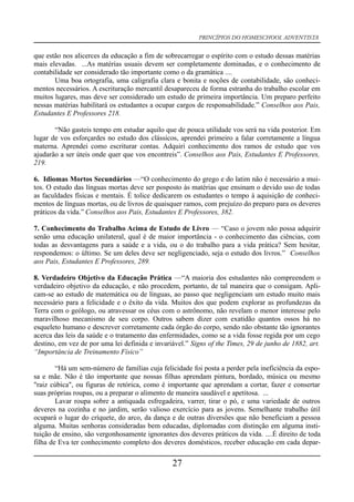 PRINCÍPIOS DO HOMESCHOOL ADVENTISTA
que estão nos alicerces da educação a fim de sobrecarregar o espírito com o estudo dessas matérias
mais elevadas. ...As matérias usuais devem ser completamente dominadas, e o conhecimento de
contabilidade ser considerado tão importante como o da gramática ....
Uma boa ortografia, uma caligrafia clara e bonita e noções de contabilidade, são conheci-
mentos necessários. A escrituração mercantil desapareceu de forma estranha do trabalho escolar em
muitos lugares, mas deve ser considerado um estudo de primeira importância. Um preparo perfeito
nessas matérias habilitará os estudantes a ocupar cargos de responsabilidade.” Conselhos aos Pais,
Estudantes E Professores 218.
“Não gasteis tempo em estudar aquilo que de pouca utilidade vos será na vida posterior. Em
lugar de vos esforçardes no estudo dos clássicos, aprendei primeiro a falar corretamente a língua
materna. Aprendei como escriturar contas. Adquiri conhecimento dos ramos de estudo que vos
ajudarão a ser úteis onde quer que vos encontreis”. Conselhos aos Pais, Estudantes E Professores,
219.
6. Idiomas Mortos Secundários —“O conhecimento do grego e do latim não é necessário a mui-
tos. O estudo das línguas mortas deve ser posposto às matérias que ensinam o devido uso de todas
as faculdades físicas e mentais. É tolice dedicarem os estudantes o tempo à aquisição de conheci-
mentos de línguas mortas, ou de livros de quaisquer ramos, com prejuízo do preparo para os deveres
práticos da vida.” Conselhos aos Pais, Estudantes E Professores, 382.
7. Conhecimento do Trabalho Acima de Estudo de Livro — “Caso o jovem não possa adquirir
senão uma educação unilateral, qual é de maior importância - o conhecimento das ciências, com
todas as desvantagens para a saúde e a vida, ou o do trabalho para a vida prática? Sem hesitar,
respondemos: o último. Se um deles deve ser negligenciado, seja o estudo dos livros.” Conselhos
aos Pais, Estudantes E Professores, 289.
8. Verdadeiro Objetivo da Educação Prática —“A maioria dos estudantes não compreendem o
verdadeiro objetivo da educação, e não procedem, portanto, de tal maneira que o consigam. Apli-
cam-se ao estudo de matemática ou de línguas, ao passo que negligenciam um estudo muito mais
necessário para a felicidade e o êxito da vida. Muitos dos que podem explorar as profundezas da
Terra com o geólogo, ou atravessar os céus com o astrônomo, não revelam o menor interesse pelo
maravilhoso mecanismo de seu corpo. Outros sabem dizer com exatidão quantos ossos há no
esqueleto humano e descrever corretamente cada órgão do corpo, sendo não obstante tão ignorantes
acerca das leis da saúde e o tratamento das enfermidades, como se a vida fosse regida por um cego
destino, em vez de por uma lei definida e invariável.” Signs of the Times, 29 de junho de 1882, art.
“Importância de Treinamento Físico”
“Há um sem-número de famílias cuja felicidade foi posta a perder pela ineficiência da espo-
sa e mãe. Não é tão importante que nossas filhas aprendam pintura, bordado, música ou mesmo
"raiz cúbica", ou figuras de retórica, como é importante que aprendam a cortar, fazer e consertar
suas próprias roupas, ou a preparar o alimento de maneira saudável e apetitosa. ...
Lavar roupa sobre a antiquada esfregadeira, varrer, tirar o pó, e uma variedade de outros
deveres na cozinha e no jardim, serão valioso exercício para as jovens. Semelhante trabalho útil
ocupará o lugar do críquete, do arco, da dança e de outras diversões que não beneficiam a pessoa
alguma. Muitas senhoras consideradas bem educadas, diplomadas com distinção em alguma insti-
tuição de ensino, são vergonhosamente ignorantes dos deveres práticos da vida. ....É direito de toda
filha de Eva ter conhecimento completo dos deveres domésticos, receber educação em cada depar-
27
 