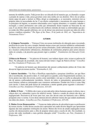PRINCÍPIOS DO HOMESCHOOL ADVENTISTA
tamento do trabalho caseiro. Toda jovem deve ser educada de tal maneira que, se chamada a ocupar
a posição de esposa e mãe, possa governar como uma rainha em seu domínio. Deve ela ser plena-
mente capaz de guiar e instruir os filhos, dirigir as empregadas e, se necessário, ministrar com as
próprias mãos às necessidades do lar. É seu direito compreender o mecanismo do corpo humano e
os princípios de higiene, os assuntos relacionados com o regime alimentar e o vestuário, trabalho e
recreação, e outros pormenores sem conta que intimamente dizem respeito ao bem-estar de sua
casa. É seu direito obter tal conhecimento dos melhores métodos de tratar as enfermidades que pos-
sa cuidar dos filhos quando enfermos, em vez de deixar seus preciosos tesouros nas mãos de enfer-
meiras e médicos estranhos.” The Signs of the Times, 29 de junho de 1882, art. "Importância do
Treinamento Físico.''
LIVROS
1. A Limpeza Necessária — “Entrasse Cristo em nossas instituições de educação para a juventude,
purificá-las-ia como fez com o templo, banindo muitas coisas que exercem influência contaminado-
ra. Muitos dos livros de estudo dos jovens seriam eliminados, sendo substituídos por outros de mol-
de a inculcar conhecimento substancioso, abundantes de sentimentos próprios para serem entesou-
rados no coração, e de preceitos que possam reger a conduta.” Fundamentos da Educação Cristã,
174.
2.Palavra do Homem — “As palavras do homem, caso tenham algum valor, ecoam as palavras de
Deus. Na educação da juventude, elas nunca deviam tomar o lugar da Palavra divina.” Conselhos
aos Pais, Estudantes E Professores, 423.
“As palavras de homens que demonstram não possuir conhecimento prático de Cristo não
devem ter lugar em nossas escolas. “Testemunhos 6, 163.
3. Autores Incrédulos—“As frias e filosóficas especulações e pesquisas científicas, em que Deus
não é reconhecido, são positivo dano. E o mal agrava-se quando, como frequentemente acontece, os
livros postos nas mãos dos jovens, aceitos como autoridade e em que se confia na educação deles,
são de autores confessadamente incrédulos. Através de todos os pensamentos apresentados por
esses homens, acham-se entremeados seus venenosos sentimentos. Estudar tais livros é como lidar
com carvão; o aluno não pode deixar de contaminar a mente quando pensa segundo o ceticismo.”
Conselhos aos Pais, Estudantes E Professores, 423-424.
4. Bíblia: O Teste —“A Bíblia não é para ser provada pelas ideias humanas quanto à ciência, mas a
ciência deve ser submetida à prova da infalível norma. Todavia o estudo da ciência não deve ser
negligenciado. Precisam-se de livros para isso, mas eles devem estar em harmonia com a Bíblia,
porquanto esta é a norma. Livros desta natureza devem substituir muitos dos que andam atualmente
nas mãos dos alunos. Conselhos aos Pais, Estudantes E Professores, 425-426.
5. Muitos Livros Desnecessários —“ Foram-me dadas palavras de advertência para os professores
de nossas escolas. A obra dessas escolas deve apresentar um cunho diverso daquele que apresentam
algumas das mais populares instituições de ensino. Muitos dos livros de estudo empregados nessas
escolas são desnecessários para a obra de preparar alunos para a escola do alto. Em resultado, os
jovens não estão recebendo a mais perfeita educação cristã.” Conselhos aos Pais, Estudantes E
Professores, 389.
28
 