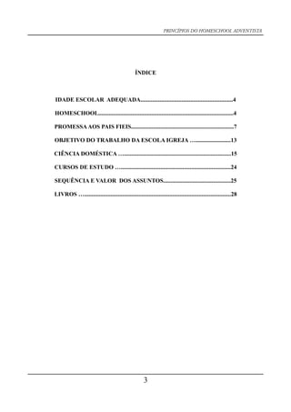 PRINCÍPIOS DO HOMESCHOOL ADVENTISTA
ÍNDICE
IDADE ESCOLAR ADEQUADA...............................................................4
HOMESCHOOL............................................................................................4
PROMESSAAOS PAIS FIEIS......................................................................7
OBJETIVO DO TRABALHO DA ESCOLA IGREJA …........................13
CIÊNCIA DOMÉSTICA ….........................................................................15
CURSOS DE ESTUDO …...........................................................................24
SEQUÊNCIA E VALOR DOS ASSUNTOS..............................................25
LIVROS …....................................................................................................28
3
 
