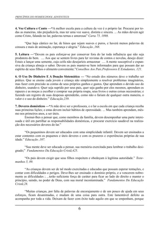 PRINCÍPIOS DO HOMESCHOOL ADVENTISTA
4. Voz Cultura e Canto —“A melhor escola para a cultura da voz é o próprio lar. Procurai por to-
das as maneiras, não prejudicá-la, mas ter uma voz suave, distinta e sincera. ... As mães devem agir
como Cristo, falando no lar, palavras ternas e amorosas” Carta 75, 1898.
“Que haja cântico no lar, de hinos que sejam suaves e puros, e haverá menos palavras de
censura e mais de animação, esperança e alegria.” Educação ,168.
5. Leitura —“Devem os pais esforçar-se por conservar fora do lar toda influência que não seja
produtora do bem. .... Aos que se sentem livres para ler revistas de contos e novelas, desejo dizer:
Estais a lançar uma semente, cuja ceifa não desejaríeis armazenar .... A mente susceptível e expan-
siva da criança almeja o saber. Devem os pais manter-se bem informados para que possam dar ao
espírito de seus filhos o alimento conveniente.”Conselhos Aos Pais,Professores E Estudantes, 121.
6. O Uso De Dinheiro E A Doação Sistemática — “No estudo dos números deve o trabalho ser
prático. Que se ensine cada jovem e criança não simplesmente a resolver problemas imaginários,
mas fazer com precisão as contas de seus próprios ganhos e gastos. Que aprendam o devido uso do
dinheiro, usando-o. Quer seja suprido por seus pais, quer seja ganho por eles mesmos, aprendam os
rapazes e as moças a escolher e comprar sua própria roupa, seus livros e outras coisas necessárias; e
fazendo um registro de suas despesas aprenderão, como não o fariam de qualquer outra maneira, o
valor e o uso do dinheiro.” Educação,239.
7. Deveres domésticos —“A mãe deve ser a professora, e o lar a escola em que cada criança receba
suas primeiras lições; e estas devem incluir hábitos de operosidade. ... Mas também aprendam, mês-
mo nos primeiros anos, a ser úteis.
Ensinai-lhes a pensar que, como membros da família, devem desempenhar uma parte intere-
ssada e útil em partilhar as responsabilidades domésticas, e procurar exercício saudável na realiza-
ção dos necessários deveres do lar.”
“Os pequeninos devem ser educados com uma simplicidade infantil. Devem ser ensinados a
estar contentes com os pequenos e úteis deveres e com os prazeres e experiências próprias de sua
idade.” Educação ,107.
“Sua mente deve ser educada a pensar, sua memória exercitada para lembrar o trabalho desi-
gnado;” Fundamentos Da Educação Cristã,425.
“Os pais devem exigir que seus filhos respeitem e obedeçam à legítima autoridade.” Teste-
munhos 5, 89.
“As crianças devem ser de tal modo exercitadas e educadas que possam esperar tentações, e
contar com dificuldades e perigos. Deve-lhes ser ensinado o domínio próprio, e a vencerem nobre-
mente as dificuldades ; ...terão suficiente força de caráter para ficar ao lado do direito e manter o
princípio, saindo, no poder de Deus, com sua moral incontaminada.” Fundamentos Da Educação
Cristã,28.
“Muitas crianças, por falta de palavras de encorajamento e de um pouco de ajuda em seus
esforços, ficam desanimadas, e mudam de uma coisa para outra. Este lamentável defeito as
acompanha por toda a vida. Deixam de fazer com êxito tudo aquilo em que se empenham, porque
6
 