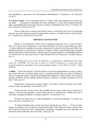 PRINCÍPIOS DO HOMESCHOOL ADVENTISTA
não aprenderam a perseverar sob circunstâncias desalentadoras.” Fundamentos Da Educação
Cristã,32.
8. Crianças Cristãs —“As criancinhas podem ser cristãs, tendo uma experiência de acordo com
sua idade. .... Necessitam ser educadas em coisas espirituais; e os pais devem proporcionar-lhes
toda a oportunidade para que possam formar um caráter à semelhança do de Cristo.” Conselhos Aos
Pais, Estudantes E Professores,142.
“Deve-se lidar com as crianças com ternura e amor, e ensinar-lhes que Cristo é seu Salvador
pessoal e que pelo simples processo de entregar-Lhe a mente e o coração tornam-se Seus discípu-
los.” Fundamentos Da Educação Cristã,369.
PROMESSAAOS PAIS FIEIS
“Deixai vir os pequeninos a Mim e não os impeçais, porque dos tais é o reino de Deus."
Mar. 10:14. Jesus ama os pequeninos e está observando para ver como os pais efetuam sua obra.
....Embora falhemos em qualquer outra coisa, esmeremo-nos na obra em favor de nossos filhos. Se a
disciplina doméstica os torna puros e virtuosos, se ocupam o ínfimo e mais humilde lugar no grande
plano de Deus para o bem do mundo, a obra de nossa vida jamais poderá ser considerada um fracas-
so.”Fundamentos Da Educação Cristã,19. (Veja Também Christian Temperance And Bible Hygiene
60-72.)
“Porventura tirar-se-ia a presa ao poderoso, ou escapariam os legalmente presos? Mas
assim diz o SENHOR: Por certo que os presos se tirarão ao poderoso, e a presa do tirano
escapará; porque eu contenderei com os que contendem contigo, e os teus filhos eu remirei.” Isaias
49:24-25.
1. Bíblia— “Nosso Pai celestial, ao dar Sua Palavra, não deixou despercebidas as crianças. Onde é
que, dentre tudo que os homens hajam escrito, se poderá encontrar algo que tenha tal influência
sobre o coração das crianças, algo tão bem adaptado para despertar o interesse delas, como sejam as
histórias da Bíblia? Nestas singelas histórias podem-se esclarecer os grandes princípios da lei de
Deus.” Educação,185.
“Estabeleçam escolas junto às igrejas. Dêem a seus filhos a Palavra de Deus como funda-
mento de toda a sua educação.” Testemunhos 6,195.
“Acima de todos os outros livros, deve a Bíblia merecer nosso estudo, como o grande livro
didático, a base de toda educação; e nossos filhos devem ser instruídos nas verdades que nela se
encontram, a despeito de hábitos e costumes anteriores.” Testemunhos 6,131.
“A Palavra de Deus deve ser a obra fundamental e o assunto da educação.” Conselhos aos
Pais, Professores e Estudantes,16.
“O Antigo Testamento deve receber não menos atenção do que o Novo. ....O livro do Apo-
calipse, em conexão com o de Daniel, exige especial estudo. Todo professor temente a Deus consi-
dere como da maneira mais clara compreender e apresentar o evangelho que nosso Salvador veio
em pessoa tornar conhecido a Seu servo João.” Educação,191.
7
 