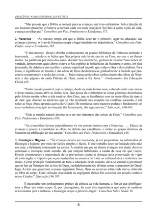 PRINCÍPIOS DO HOMESCHOOL ADVENTISTA
“Não penseis que a Bíblia se tornará para as crianças um livro enfadonho. Sob a direção de
um instrutor prudente, a Palavra se tornará cada vez mais desejável. Ser-lhes-á como o pão da vida,
e nunca envelhecerá.” Conselhos aos Pais, Professores e Estudantes,171.
2. Natureza — “Ao mesmo tempo em que a Bíblia deve ter o primeiro lugar na educação das
crianças e jovens, o livro da Natureza ocupa o lugar imediato em importância.” Conselhos aos Pais,
Profes- sores e Estudantes,185.
“E diariamente (Jesus) obtinha conhecimento da grande biblioteca da Natureza animada e
inanimada. .... estudava as lições que Sua própria mão havia escrito na Terra, no mar e no firma-
mento. As parábolas por meio das quais, durante Seu ministério, gostava de ensinar Suas lições de
verdade, demonstram quão aberto estava o Seu espírito às influências da Natureza e como, em Sua
juventude, Se deleitara em recolher o ensino espiritual daquilo que rodeava Sua vida cotidiana. Para
Jesus, o significado do mundo e das obras de Deus desdobrava-se gradualmente à medida que pro-
curava compreender a razão das coisas ... Toda criança pode obter conhecimento das obras da Natu-
reza e das páginas da santa Palavra de Deus, como o fez Jesus.” Fundamentos Da Educação
Cristã,443.
“Tanto quanto possível, seja a criança, desde os mais tenros anos, colocada onde esse mara-
vilhoso manual possa abrir-se diante dela. Que possa ela contemplar as cenas gloriosas desenhadas
pelo Artista-mestre sobre a tela mutável dos Céus; que se familiarize com as maravilhas da terra e
do mar; que observe os mistérios que se vão revelando nas estações em contínua sucessão, e em
todas as Suas obras aprenda acerca do Criador. De nenhuma outra maneira poderá o fundamento de
uma verdadeira educação ser lançado tão firmemente, tão seguramente.” Educação, 100-101.
“Todo o mundo natural destina-se a ser um intérprete das coisas de Deus.” Conselhos aos
Pais, Professores e Estudantes,186.
“As criancinhas devem especialmente vir em contato íntimo com a Natureza. .... Educai as
crianças e jovens a considerar as obras do Artista por excelência, e imitar as graças atrativas da
Natureza na edificação de seu caráter.” Conselhos aos Pais, Professores e Estudantes,188.
3. Fisiologia e Higiene — “Às crianças devem ser ensinados, já em pequeninas, os rudimentos de
fisiologia e higiene, por meio de lições simples e fáceis. E este trabalho deve ser iniciado pela mãe
em casa, e fielmente continuado na escola. À medida em que os alunos avançam em idade, deve-se
continuar a instrução neste sentido, até que estejam habilitados a cuidar da casa em que vivem.
Devem compreender a importância de se prevenirem contra as doenças pela preservação do vigor
de cada órgão, e importa que sejam instruídos na maneira de tratar as enfermidades e acidentes co-
muns...Como princípio fundamental de toda a educação neste assunto, deve-se ensinar à juventude
que as leis da Natureza são as leis de Deus, verdadeiramente tão divinas como os preceitos do Decá-
logo. As leis que governam o nosso organismo físico, Deus as escreveu sobre cada nervo, músculo
ou fibra do corpo. Cada violação descuidada ou negligente destas leis constitui um pecado contra o
nosso Criador.” Educação,196,197.
É necessário um conhecimento prático da ciência da vida humana, a fim de que glorifique-
mos a Deus em nosso corpo. É, por conseguinte, da mais alta importância que entre as matérias
selecionadas para a infância, a fisiologia ocupe o primeiro lugar”. Conselhos Sobre Saúde,38.
8
 