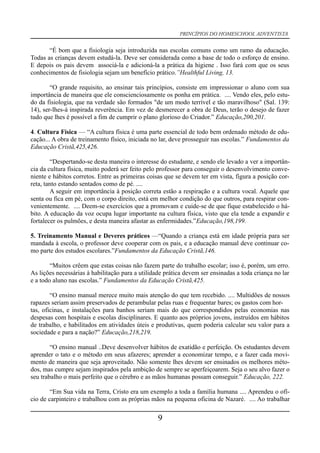 PRINCÍPIOS DO HOMESCHOOL ADVENTISTA
“É bom que a fisiologia seja introduzida nas escolas comuns como um ramo da educação.
Todas as crianças devem estudá-la. Deve ser considerada como a base de todo o esforço de ensino.
E depois os pais devem associá-la e adicioná-la a prática da higiene . Isso fará com que os seus
conhecimentos de fisiologia sejam um benefício prático.”Healthful Living, 13.
“O grande requisito, ao ensinar tais princípios, consiste em impressionar o aluno com sua
importância de maneira que ele conscienciosamente os ponha em prática. .... Vendo eles, pelo estu-
do da fisiologia, que na verdade são formados "de um modo terrível e tão maravilhoso" (Sal. 139:
14), ser-lhes-á inspirada reverência. Em vez de desmerecer a obra de Deus, terão o desejo de fazer
tudo que lhes é possível a fim de cumprir o plano glorioso do Criador.” Educação,200,201.
4. Cultura Física — “A cultura física é uma parte essencial de todo bem ordenado método de edu-
cação... A obra de treinamento físico, iniciada no lar, deve prosseguir nas escolas.” Fundamentos da
Educação Cristã,425,426.
“Despertando-se desta maneira o interesse do estudante, e sendo ele levado a ver a importân-
cia da cultura física, muito poderá ser feito pelo professor para conseguir o desenvolvimento conve-
niente e hábitos corretos. Entre as primeiras coisas que se devem ter em vista, figura a posição cor-
reta, tanto estando sentados como de pé. ....
A seguir em importância à posição correta estão a respiração e a cultura vocal. Aquele que
senta ou fica em pé, com o corpo direito, está em melhor condição do que outros, para respirar con-
venientemente. .... Deem-se exercícios que a promovam e cuide-se de que fique estabelecido o há-
bito. A educação da voz ocupa lugar importante na cultura física, visto que ela tende a expandir e
fortalecer os pulmões, e desta maneira afastar as enfermidades.”Educação,198,199.
5. Treinamento Manual e Deveres práticos —“Quando a criança está em idade própria para ser
mandada à escola, o professor deve cooperar com os pais, e a educação manual deve continuar co-
mo parte dos estudos escolares.”Fundamentos da Educação Cristã,146.
“Muitos crêem que estas coisas não fazem parte do trabalho escolar; isso é, porém, um erro.
As lições necessárias à habilitação para a utilidade prática devem ser ensinadas a toda criança no lar
e a todo aluno nas escolas.” Fundamentos da Educação Cristã,425.
“O ensino manual merece muito mais atenção do que tem recebido. .... Multidões de nossos
rapazes seriam assim preservados de perambular pelas ruas e frequentar bares; os gastos com hor-
tas, oficinas, e instalações para banhos seriam mais do que correspondidos pelas economias nas
despesas com hospitais e escolas disciplinares. E quanto aos próprios jovens, instruídos em hábitos
de trabalho, e habilitados em atividades úteis e produtivas, quem poderia calcular seu valor para a
sociedade e para a nação?” Educação,218,219.
“O ensino manual ..Deve desenvolver hábitos de exatidão e perfeição. Os estudantes devem
aprender o tato e o método em seus afazeres; aprender a economizar tempo, e a fazer cada movi-
mento de maneira que seja aproveitado. Não somente lhes devem ser ensinados os melhores méto-
dos, mas cumpre sejam inspirados pela ambição de sempre se aperfeiçoarem. Seja o seu alvo fazer o
seu trabalho o mais perfeito que o cérebro e as mãos humanas possam conseguir.” Educação, 222.
“Em Sua vida na Terra, Cristo era um exemplo a toda a família humana .... Aprendeu o ofí-
cio de carpinteiro e trabalhou com as próprias mãos na pequena oficina de Nazaré. .... Ao trabalhar
9
 
