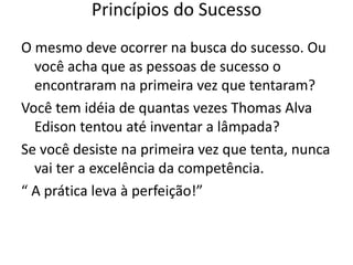 O mesmo deve ocorrer na busca do sucesso. Ou
você acha que as pessoas de sucesso o
encontraram na primeira vez que tentaram?
Você tem idéia de quantas vezes Thomas Alva
Edison tentou até inventar a lâmpada?
Se você desiste na primeira vez que tenta, nunca
vai ter a excelência da competência.
“ A prática leva à perfeição!”
Princípios do Sucesso
 