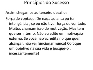 Assim chegamos ao terceiro desafio:
Força de vontade. De nada adianta eu ter
inteligência , se eu não tiver força de vontade.
Muitos chamam isso de motivação. Mas tem
que ser interno. Não acredite em motivação
externa. Se você não acredita no que quer
alcançar, não vai funcionar nunca! Coloque
um objetivo na sua vida e busque-o ,
incessantemente!
Princípios do Sucesso
 