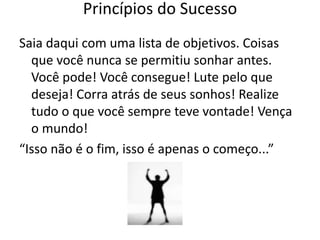 Saia daqui com uma lista de objetivos. Coisas
que você nunca se permitiu sonhar antes.
Você pode! Você consegue! Lute pelo que
deseja! Corra atrás de seus sonhos! Realize
tudo o que você sempre teve vontade! Vença
o mundo!
“Isso não é o fim, isso é apenas o começo...”
Princípios do Sucesso
 